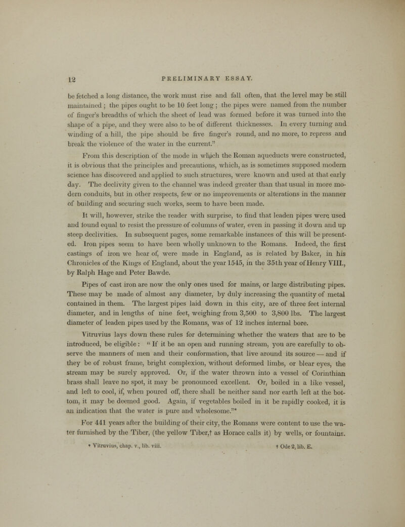 be fetched a long distance, the work must rise and fall often, that the level may be still maintained ; the pipes ought to be 10 feet long ; the pipes were named from the number of finger's breadths of which the sheet of lead was formed before it was turned into the shape of a pipe, and they were also to be of different thicknesses. In every turning and winding of a hill, the pipe should be five finger's round, and no more, to repress and break the violence of the water in the current. From this description of the mode in which the Roman aqueducts were constructed, it is obvious that the principles and precautions, which, as is sometimes supposed modern science has discovered and applied to such structures, were known and used at that early day. The declivity given to the channel was indeed greater than that usual in more mo- dern conduits, but in other respects, few or no improvements or alterations in the manner of building and securing such works, seem to have been made. It will, however, strike the reader with surprise, to find that leaden pipes were used and iound equal to resist the pressure of columns of water, even in passing it down and up steep declivities. In subsequent pages, some remarkable instances of this will be present- ed. Iron pipes seem to have been wholly unknown to the Romans. Indeed, the first castings of iron we hear of, were made in England, as is related by Baker, in his Chronicles of the Kings of England, about the year 1545, in the 35th year of Henry VIII., by Ralph Hage and Peter Bawde. Pipes of cast iron are now the only ones used for mains, or large distributing pipes. These may be made of almost any diameter, by duly increasing the quantity of metal contained in them. The largest pipes laid down in this city, are of three feet internal diameter, and in lengths of nine feet, weighing from 3,500 to 3,800 lbs. The largest diameter of leaden pipes used by the Romans, was of 12 inches internal bore. Vitruvius lays down these rules for determining whether the waters that are to be introduced, be eligible :  If it be an open and running stream, you are carefully to ob- serve the manners of men and their conformation, that live around its source — and if they be of robust frame, bright complexion, without deformed limbs, or blear eyes, the stream may be surely approved. Or, if the water thrown into a vessel of Corinthian brass shall leave no spot, it may be pronounced excellent. Or, boiled in a like vessel, and left to cool, if, when poured off, there shall be neither sand nor earth left at the bot- tom, it may be deemed good. Again, if vegetables boiled in it be rapidly cooked, it is an indication that the water is pure and wholesome.* For 441 years after the building of their city, the Romans were content to use the wa- ter furnished by the Tiber, (the yellow Tiber,t as Horace calls it) by wells, or fountains. * Vitruvius, chap, v., lib. viii. t Ode 2, lib. E.