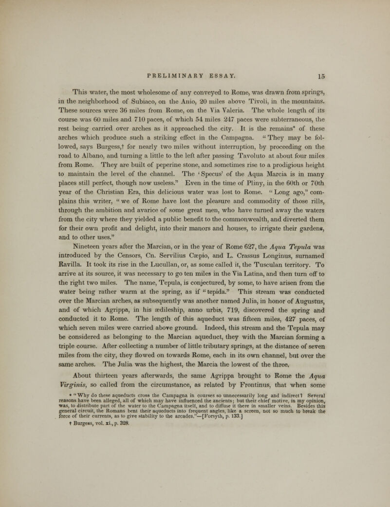 This water, the most wholesome of any conveyed to Rome, was drawn from springs, in the neighborhood of Subiaco, on the Anio, 20 miles above Tivoli, in the mountains. These sources were 36 miles from Rome, on the Via Valeria. The whole length of its course was 60 miles and 710 paces, of which 54 miles 247 paces were subterraneous, the rest being carried over arches as it approached the city. It is the remains* of these arches which produce such a striking effect in the Campagna.  They may be fol- lowed, says Burgess,t for nearly two miles without interruption, by proceeding on the road to Albano, and turning a little to the left after passing Tavoluto at about four miles from Rome. They are built of peperine stone, and sometimes rise to a prodigious height to maintain the level of the channel. The ' Specus' of the Aqua Marcia is in many places still perfect, though now useless. Even in the time of Pliny, in the 60th or 70th year of the Christian Era, this delicious water was lost to Rome.  Long ago, com- plains this writer,  we of Rome have lost the pleasure and commodity of those rills, through the ambition and avarice of some great men, who have turned away the waters from the city where they yielded a public benefit to the commonwealth, and diverted them for their own profit and delight, into their manors and houses, to irrigate their gardens, and to other uses. Nineteen years after the Marcian, or in the year of Rome 627, the Aqua Tepula was introduced by the Censors, Cn. Servilius Caepio, and L. Crassus Longinus, surnamed Ravilla. It took its rise in the Lucullan, or, as some called it, the Tusculan territory. To arrive at its source, it was necessary to go ten miles in the Via Latina, and then turn off to the right two miles. The name, Tepula, is conjectured, by some, to have arisen from the water being rather warm at the spring, as if  tepida. This stream was conducted over the Marcian arches, as subsequently was another named Julia, in honor of Augustus, and of which Agrippa, in his aedileship, anno urbis, 719, discovered the spring and conducted it to Rome. The length of this aqueduct was fifteen miles, 427 paces, of which seven miles were carried above ground. Indeed, this stream and the Tepula may be considered as belonging to the Marcian aqueduct, they with the Marcian forming a triple course. After collecting a number of little tributary springs, at the distance of seven miles from the city, they flowed on towards Rome, each in its own channel, but over the same arches. The Julia was the highest, the Marcia the lowest of the three, About thirteen years afterwards, the same Agrippa brought to Rome the Aqua Virginis, so called from the circumstance, as related by Frontinus, that when some * Why do these aqueducts cross the Campagna in courses so unnecessarily long and indirect! Several reasons have been alleged, all of which may have influenced the ancients; but their chief motive, in my opinion, ■was, to distribute part of the water to the Campagna itself, and to diffuse it there in smaller veins. Besides this general circuit, the Romans bent their aqueducts into frequent angles, like a screen, not so much to break the force of their currents, as to give stability to the arcades,—[Forsyth, p. 133.] t Burgess, vol. xi., p. 328.