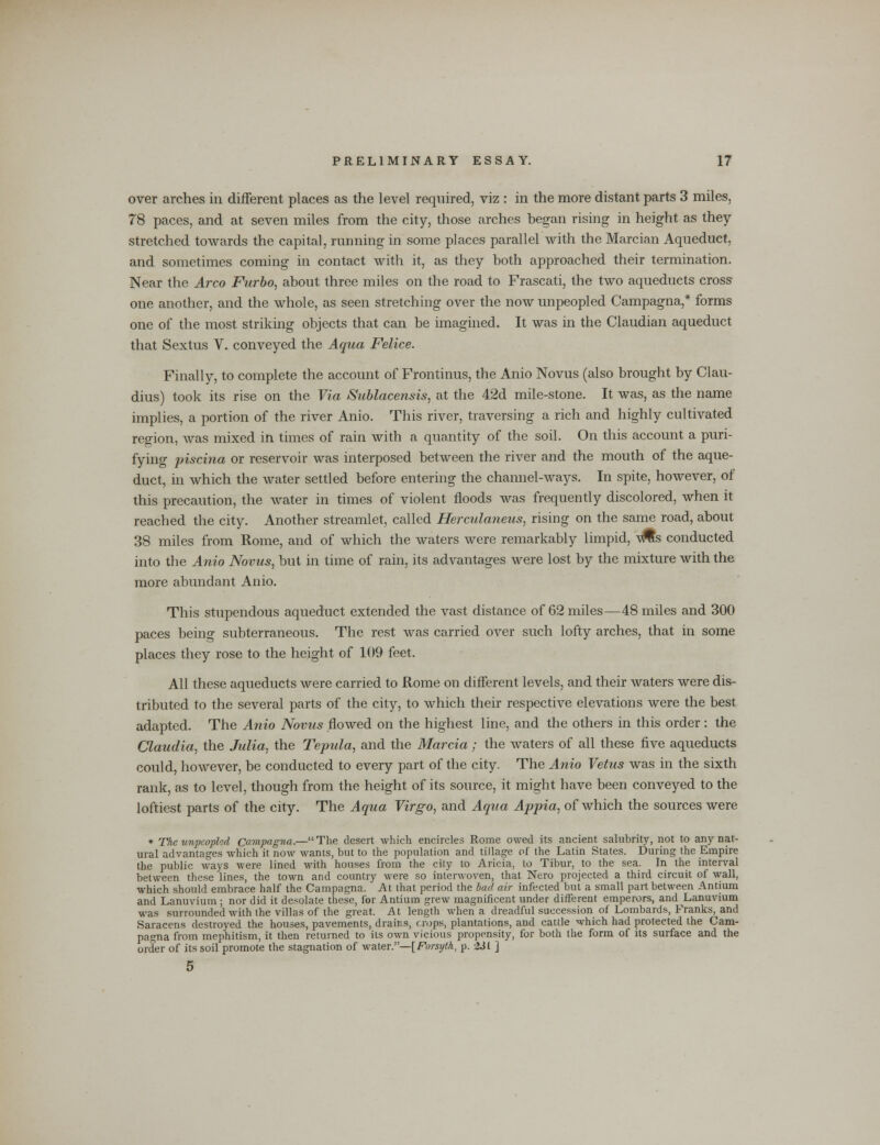 over arches in different places as the level required, viz : in the more distant parts 3 miles, 78 paces, and at seven miles from the city, those arches began rising in height as they stretched towards the capital, running in some places parallel with the Marcian Aqueduct, and sometimes coming in contact with it, as they both approached their termination. Near the Arco Furbo, about three miles on the road to Frascati, the two aqueducts cross one another, and the whole, as seen stretching over the now unpeopled Campagna,* forms one of the most striking objects that can be imagined. It was in the Claudian aqueduct that Sextus V. conveyed the Aqua Felice. Finally, to complete the account of Frontinus, the Anio Novus (also brought by Clau- dius) took its rise on the Via Sublacensis, at the 42d mile-stone. It was, as the name implies, a portion of the river Anio. This river, traversing a rich and highly cultivated region, Avas mixed in times of rain with a quantity of the soil. On this account a puri- fying piscina or reservoir was interposed between the river and the mouth of the aque- duct, in which the water settled before entering the channel-ways. In spite, however, of this precaution, the water in times of violent floods was frequently discolored, when it reached the city. Another streamlet, called Hercidaneus, rising on the same road, about 38 miles from Rome, and of which the waters were remarkably limpid, \#s conducted into the Anio Novus, but in time of rain, its advantages were lost by the mixture with the more abundant Anio. This stupendous aqueduct extended the vast distance of 62 miles—48 miles and 300 paces being subterraneous. The rest was carried over such lofty arches, that in some places they rose to the height of 109 feet. All these aqueducts were carried to Rome on different levels, and their waters were dis- tributed to the several parts of the city, to which their respective elevations were the best adapted. The Anio Novus flowed on the highest line, and the others in this order : the Claudia, the Julia, the Tepula, and the Marcia; the waters of all these five aqueducts could, however, be conducted to every part of the city. The Anio Vetus was in the sixth rank, as to level, though from the height of its source, it might have been conveyed to the loftiest parts of the city. The Aqua Virgo, and Aqua Appia, of which the sources were * The unpeopled Campag7ta.— The desert which encircles Rome owed its ancient salubrity, not to any nat- ural advantages which it now wants, but to the population and tillage of the Latin States. During the Empire the public ways were lined with houses from the city to Aricia, to Tibur, to the sea. In the interval between these lines, the town and country were so interwoven, that Nero projected a third circuit of wall, which should embrace half the Campagna. At that period the bad air infected but a small part between Antium and Lanuvium; nor did it desolate these, for Antium grew magnificent under different emperors, and Lanuvium was surrounded with the villas of the great. At length when a dreadful succession of Lombards, Franks, and Saracens destroyed the houses, pavements, drains, crops, plantations, and cattle which had protected the Cam- pagna from mephitism, it then returned to its own vicious propensity, for both the form of its surface and the order of its soil promote the stagnation of water.—[Forsyth, p. 2SI ]