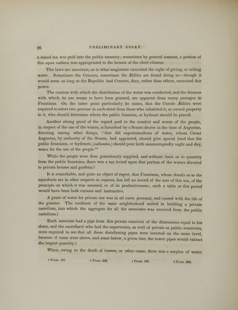 a stated tax was paid into the public treasury; sometimes by general consent, a portion of this aqua caduca was appropriated to the houses of the chief citizens. The laws are uncertain, as to what magistrate exercised the right of giving, or selling water. Sometimes the Censors, sometimes the iEdiles are found doing so—though it would seem as long as the Republic had Censors, they, rather than others, exercised this power. The caution with which the distribution of the water was conducted, and the fairness with which its use seems to have been granted, are apparent from many passages in Frontinus. On the latter point particularly he states, that the Curule iEdiles were required to select two persons in each street from those who inhabited it, or owned property in it, who should determine where the public fountain, or hydrant should be placed. Another strong proof of the regard paid to the comfort and wants of the people, in respect of the use of the waters, is furnished by a Senate decree in the time of Augustus, directing among other things, that the superintendents of water, whom Caesar Augustus, by authority of the Senate, had appointed, should give special heed that the public fountains, or hydrants, (salientes,) should pour forth uninterruptedly night and day, water for the use of the people.* While the people were thus gratuitously supplied, and without limit as to quantity from the public fountains, there was a tax levied upon that portion of the waters diverted to private houses and gardens.t It is remarkable, and quite an object of regret, that Frontinus, whose details as to the aqueducts are in other respects so copious, has left no record of the rate of this tax, of the principle on which it was assessed, or of its productiveness; such a table at this period would have been both curious and instructive. A grant of water for private use was in all cases personal, and ceased with the life of the grantee. The residents of the same neighborhood united in building a private castellum, into which the aggregate for all the associates was received from the public castellum.t Each associate had a pipe from this private reservoir of the dimensions equal to his share, and the castellarii who had the supervision, as well of private as public reservoirs, were required to see that all these distributing pipes were inserted on the same level because if some were above, and some below, a given line, the lower pipes would extract the largest quantity. || When, owing to the death of lessees, or other cause, there was a surplus of water, ♦ Front. 197. t Front. 202. t Front. 198. U Front. 200.