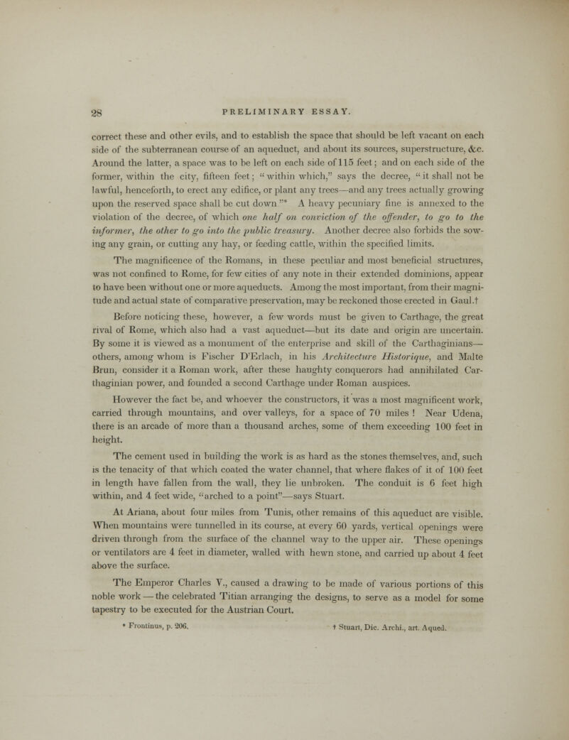 correct these and other evils, and to establish the space that should be left vacant on each side of the subterranean course of an aqueduct, and about its sources, superstructure, &c. Around the latter, a space was to be left on each side of 115 feet; and on each side of the former, within the city, fifteen feet;  within which, says the decree, a it shall not be lawful, henceforth, to erect any edifice, or plant any trees—and any trees actually growing upon the reserved space shall be cut down.* A heavy pecuniary fine is annexed to the violation of the decree, of which one half on conviction of the offender, to go to the informer, the other to go into the public treasury. Another decree also forbids the sow- ing any grain, or cutting any hay, or feeding cattle, within the specified limits. The magnificence of the Romans, in these peculiar and most beneficial structures, was not confined to Rome, for few cities of any note in their extended dominions, appear to have been without one or more aqueducts. Among the most important, from their magni- tude and actual state of comparative preservation, may be reckoned those erected in Gaul.t Before noticing these, however, a few words must be given to Carthage, the great rival of Rome, which also had a vast aqueduct—but its date and origin are uncertain. By some it is viewed as a monument of the enterprise and skill of the Carthaginians- others, among whom is Fischer D'Erlach, in his Architecture Historique, and Malte Brun, consider it a Roman work, after these haughty conquerors had annihilated Car- thaginian power, and founded a second Carthage under Roman auspices. However the fact be, and whoever the constructors, it was a most magnificent work, carried through mountains, and over valleys, for a space of 70 miles ! Near Udena, there is an arcade of more than a thousand arches, some of them exceeding 100 feet in height. The cement used in building the work is as hard as the stones themselves, and, such is the tenacity of that which coated the water channel, that where flakes of it of 100 feet in length have fallen from the wall, they lie unbroken. The conduit is 6 feet high within, and 4 feet wide, arched to a point—says Stuart. At Ariana, about four miles from Tunis, other remains of this aqueduct are visible. When mountains were tunnelled in its course, at every 60 yards, vertical openings were driven through from the surface of the channel way to the upper air. These openings or ventilators are 4 feet in diameter, walled with hewn stone, and carried up about 4 feet above the surface. The Emperor Charles V., caused a drawing to be made of various portions of this noble work — the celebrated Titian arranging the designs, to serve as a model for some tapestry to be executed for the Austrian Court. * Frontinus, p. 206. + Stuart, Die. Archi., art. Aqued.