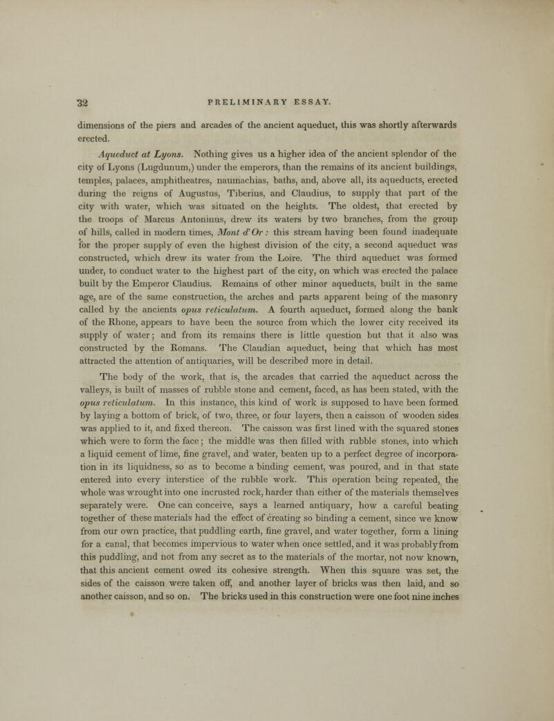 dimensions of the piers and arcades of the ancient aqueduct, this was shortly afterwards erected. Aqueduct at Lyons. Nothing gives us a higher idea of the ancient splendor of the city of Lyons (Lugdunum,) under the emperors, than the remains of its ancient buildings, temples, palaces, amphitheatres, naumachias, baths, and, above all, its aqueducts, erected during the reigns of Augustus, Tiberius, and Claudius, to supply that part of the city with water, which was situated on the heights. The oldest, that erected by the troops of Marcus Antoninus, drew its waters by two branches, from the group of hills, called in modern times, Mont aVOr: this stream having been found inadequate for the proper supply of even the highest division of the city, a second aqueduct was constructed, which drew its water from the Loire. The third aqueduct was formed under, to conduct water to the highest part of the city, on which was erected the palace built by the Emperor Claudius. Remains of other minor aqueducts, built in the same age, are of the same construction, the arches and parts apparent being of the masonry called by the ancients opus reticulatum. A fourth aqueduct, formed along the bank of the Rhone, appears to have been the source from which the lower city received its supply of water; and from its remains there is little question but that it also was constructed by the Romans. The Claudian aqueduct, being that which has most attracted the attention of antiquaries, will be described more in detail. The body of the work, that is, the arcades that carried the aqueduct across the valleys, is built of masses of rubble stone and cement, faced, as has been stated, with the opus reticulatum. In this instance, this kind of work is supposed to have been formed by laying a bottom of brick, of two, three, or four layers, then a caisson of wooden sides was applied to it, and fixed thereon. The caisson was first lined with the squared stones which were to form the face ; the middle was then filled with rubble stones, into which a liquid cement of lime, fine gravel, and water, beaten up to a perfect degree of incorpora- tion in its liquidness, so as to become a binding cement, was poured, and in that state entered into every interstice of the rubble work. This operation being repeated, the whole was wrought into one incrusted rock, harder than either of the materials themselves separately were. One can conceive, says a learned antiquary, how a careful beating together of these materials had the effect of creating so binding a cement, since we know from our own practice, that puddling earth, fine gravel, and water together, form a lining for a canal, that becomes impervious to water when once settled, and it was probably from this puddling, and not from any secret as to the materials of the mortar, not now known, that this ancient cement owed its cohesive strength. When this square was set, the sides of the caisson were taken off, and another layer of bricks was then laid, and so another caisson, and so on. The bricks used in this construction were one foot nine inches
