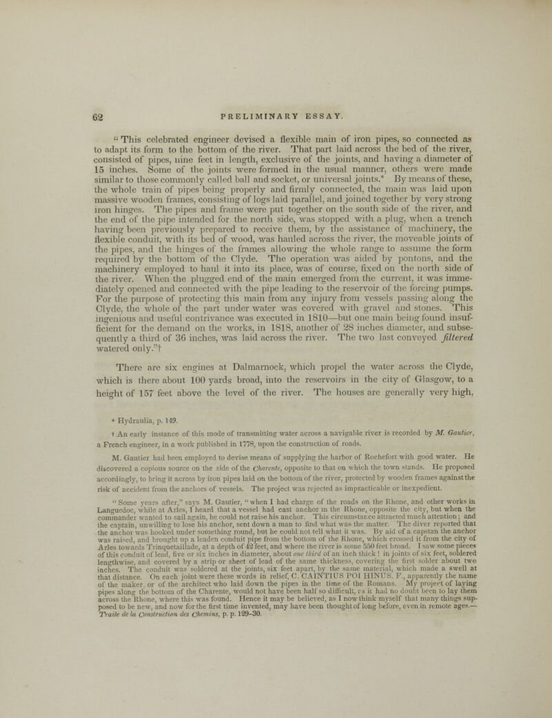  This celebrated engineer devised a flexible main of iron pipes, so connected as to adapt its form to the bottom of the river. That part laid across the bed of the river, consisted of pipes, nine feet in length, exclusive of the joints, and having a diameter of 15 inches. Some of the joints were formed in the usual manner, others were made similar to those commonly called ball and socket, or universal joints.* By means of these, the whole train of pipes being properly and firmly connected, the main was laid upon massive wooden frames, consisting of logs laid parallel, and joined together by very strong iron hinges. The pipes and frame were put together on the south side of the river, and the end of the pipe intended for the north side, was stopped with a plug, when a trench having been previously prepared to receive them, by the assistance of machinery, the flexible conduit, with its bed of wood, was hauled across the river, the moveable joints of the pipes, and the hinges of the frames allowing the whole range to assume the form required by the bottom of the Clyde. The operation was aided by pontons, and the machinery employed to haul it into its place, was of course, fixed on the north side of the river. When the plugged end of the main emerged from the current, it was imme- diately opened and connected with the pipe leading to the reservoir of the forcing pumps. For the purpose of protecting this main from any injury from vessels passing along the Clyde, the whole of the part under water was covered with gravel and stones. This ingenious and useful contrivance was executed in 1810—but one main being found insuf- ficient for the demand on the works, in 1818, another of 28 inches diameter, and subse- quently a third of 36 inches, was laid across the river. The two last conveyed filtered watered only.t There are six engines at Dalmarnock, which propel the water across the Clyde, which is there about 100 yards broad, into the reservoirs in the city of Glasgow, to a height of 157 feet above the level of the river. The houses are generally very high, * Hydraulia, p. 149. + An early instance of this mode of transmitting water across a navigable river is recorded by M. Gautier, a French engineer, in a work published in 1778, upon the construction of roads. M. Gautier had been employed to devise means of supplying the harbor of Rochefort with good water. He discovered a copious source on the side of the Charentc, opposite to that on which the town stands. He proposed accordingly, to bring it across by iron pipes laid on the bottom of the river, protected by wooden frames against the risk of accident from the anchors of vessels. The project was rejected as impracticable or inexpedient.  Some years after, says M. Gautier,  when I had charge of the roads on the Rhone, and other works in Languedoc, while at Aries, Iheard that a vessel had cast anchor in the Rhone, opposite the city, but when the commander wanted to sail again, he could not raise his anchor. This circumstar.ee attracted much attention; and the captain, unwilling to lose his anchor, sent down a man to find what was the matter. The diver reported that the anchor was hooked under something round, but he could not tell what it was. By aid of a capstan the anchor was raised, and brought up a leaden conduit pipe from the bottom of the Rhone, which crossed it from the city of Aries towards Trinquetaillade, at a depth of 42 feet, and where the river is some 550 feet broad. I saw some pieces of this conduit of lead, five or six inches in diameter, about one third of an inch thick ! in joints of six feet, soldered lengthwise, and covered by a strip or sheet of lead, of the same thickness, covering the first solder about two inches. The conduit was soldered at the joints, six feet apart, by the same material, which made a swell at that distance. On each joint were these words in relief, C. CAINTIUS POI HINUS. P., apparently the name of the maker, or of the architect who laid down the pipes in the time of the Romans. My project of laying pipes along the bottom of the Charente, would not have been half so difficult, rs it had no doubt been to lay them across the Rhone, where this was found. Hence it may be believed, as I now think myself that many things sup- posed to be new, and now for the first time invented, may have been thought of long before, even in remote ages.— Tratte de la Construction des chemins, p. p. 129-30.
