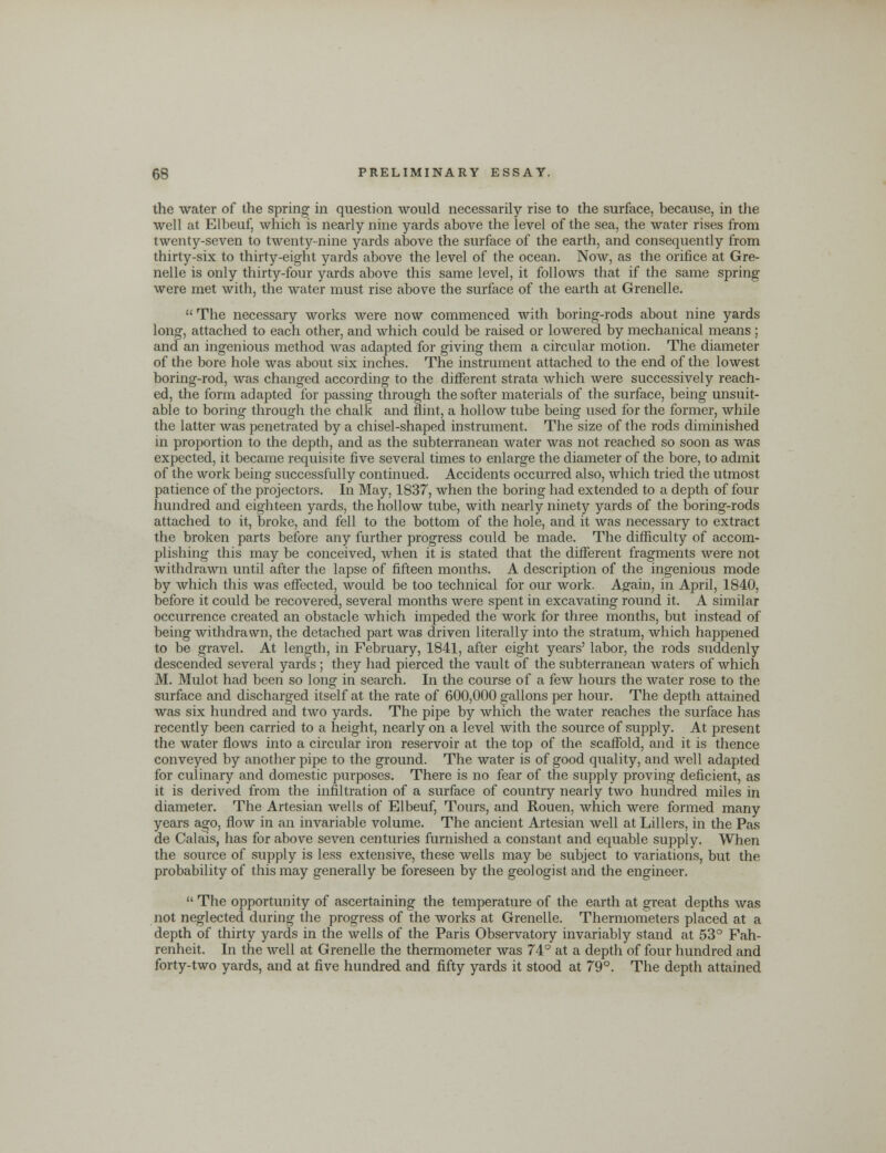 the water of the spring in question would necessarily rise to the surface, because, in the well at Elbeuf, which is nearly nine yards above the level of the sea, the water rises from twenty-seven to twenty-nine yards above the surface of the earth, and consequently from thirty-six to thirty-eight yards above the level of the ocean. Now, as the orifice at Gre- nelle is only thirty-four yards above this same level, it follows that if the same spring were met with, the water must rise above the surface of the earth at Grenelle.  The necessary works were now commenced with boring-rods about nine yards long, attached to each other, and which could be raised or lowered by mechanical means ; and an ingenious method was adapted for giving them a circular motion. The diameter of the bore hole was about six inches. The instrument attached to the end of the lowest boring-rod, was changed according to the different strata which were successively reach- ed, the form adapted for passing through the softer materials of the surface, being unsuit- able to boring through the chalk and flint, a hollow tube being used for the former, while the latter was penetrated by a chisel-shaped instrument. The size of the rods diminished in proportion to the depth, and as the subterranean water was not reached so soon as was expected, it became requisite five several times to enlarge the diameter of the bore, to admit of the work being successfully continued. Accidents occurred also, which tried the utmost patience of the projectors. In May, 1837, when the boring had extended to a depth of four hundred and eighteen yards, the hollow tube, with nearly ninety yards of the boring-rods attached to it, broke, and fell to the bottom of the hole, and it was necessary to extract the broken parts before any further progress could be made. The difficulty of accom- plishing this may be conceived, when it is stated that the different fragments were not withdrawn until after the lapse of fifteen months. A description of the ingenious mode by which this was effected, would be too technical for our work. Again, in April, 1840, before it could be recovered, several months were spent in excavating round it. A similar occurrence created an obstacle which impeded the work for three months, but instead of being withdrawn, the detached part was driven literally into the stratum, which happened to be gravel. At length, in February, 1841, after eight years' labor, the rods suddenly descended several yards ; they had pierced the vault of the subterranean waters of which M. Mulot had been so long in search. In the course of a few hours the water rose to the surface and discharged itself at the rate of 600,000 gallons per hour. The depth attained was six hundred and two yards. The pipe by which the water reaches the surface has recently been carried to a height, nearly on a level with the source of supply. At present the water flows into a circular iron reservoir at the top of the scaffold, and it is thence conveyed by another pipe to the ground. The water is of good quality, and well adapted for culinary and domestic purposes. There is no fear of the supply proving deficient, as it is derived from the infiltration of a surface of country nearly two hundred miles in diameter. The Artesian wells of Elbeuf, Tours, and Rouen, which were formed many years ago, flow in an invariable volume. The ancient Artesian well at Lillers, in the Pas de Calais, has for above seven centuries furnished a constant and equable supply. When the source of supply is less extensive, these wells may be subject to variations, but the probability of this may generally be foreseen by the geologist and the engineer.  The opportunity of ascertaining the temperature of the earth at great depths was not neglected during the progress of the works at Grenelle. Thermometers placed at a depth of thirty yards in the wells of the Paris Observatory invariably stand at 53° Fah- renheit. In the well at Grenelle the thermometer was 74° at a depth of four hundred and forty-two yards, and at five hundred and fifty yards it stood at 79°. The depth attained