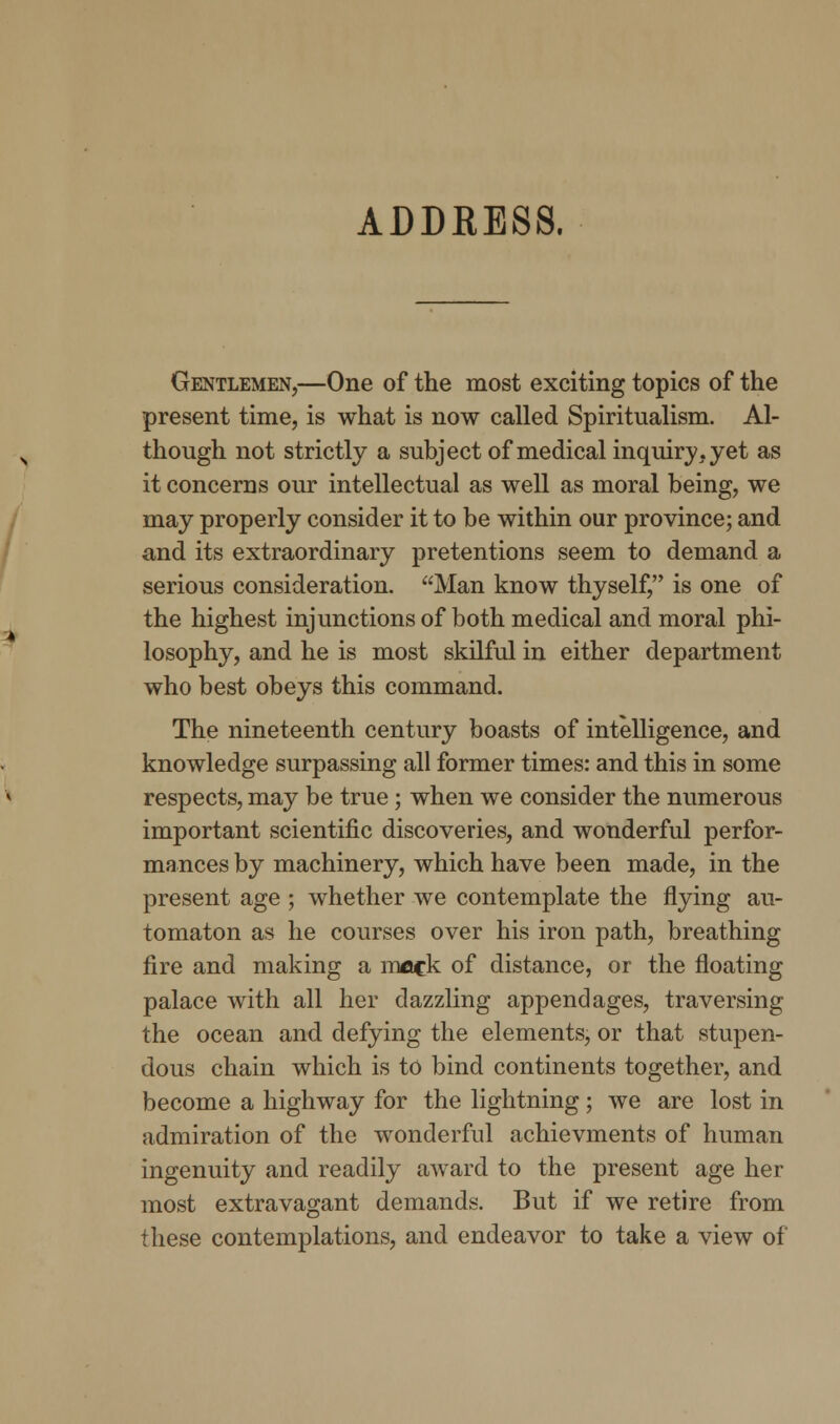 ADDRESS. Gentlemen,—One of the most exciting topics of the present time, is what is now called Spiritualism. Al- though not strictly a subject of medical inquiry, yet as it concerns our intellectual as well as moral being, we may properly consider it to be within our province; and and its extraordinary pretentions seem to demand a serious consideration. Man know thyself, is one of the highest injunctions of both medical and moral phi- losophy, and he is most skilful in either department who best obeys this command. The nineteenth century boasts of intelligence, and knowledge surpassing all former times: and this in some respects, may be true; when we consider the numerous important scientific discoveries, and wonderful perfor- mances by machinery, which have been made, in the present age ; whether we contemplate the flying au- tomaton as he courses over his iron path, breathing fire and making a mack of distance, or the floating palace with all her dazzling appendages, traversing the ocean and defying the elements, or that stupen- dous chain which is to bind continents together, and become a highway for the lightning; we are lost in admiration of the wonderful achievments of human ingenuity and readily award to the present age her most extravagant demands. But if we retire from these contemplations, and endeavor to take a view of