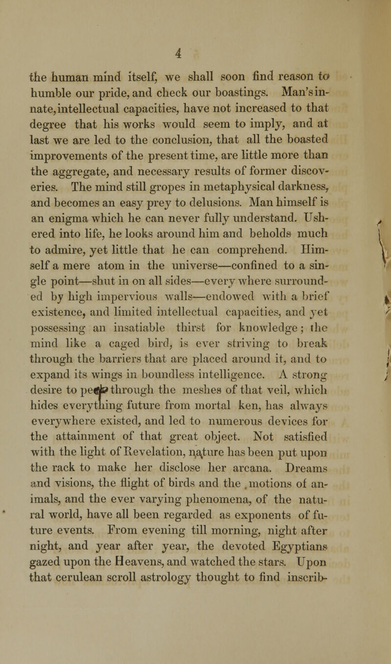 the human mind itself, we shall soon find reason to humble our pride, and check our boastings. Man's in- nate, intellectual capacities, have not increased to that degree that his works would seem to imply, and at last we are led to the conclusion, that all the boasted improvements of the present time, are little more than the aggregate, and necessary results of former discov- eries. The mind still gropes in metaphysical darkness, and becomes an easy prey to delusions. Man himself is an enigma which he can never fully understand. Ush- ered into life, he looks around him and beholds much to admire, yet little that he can comprehend. Him- self a mere atom in the universe—confined to a sin- gle point—shut in on all sides—every where surround- ed by high impervious walls—endowed with a brief existence, and limited intellectual capacities, and yet possessing an insatiable thirst for knowledge; the mind like a caged bird, is ever striving to break through the barriers that are placed around it, and to expand its wings in boundless intelligence. A strong desire to pedto through the meshes of that veil, which hides everything future from mortal ken, has always everywhere existed, and led to numerous devices for the attainment of that great object. Not satisfied with the light of Revelation, nature has been put upon the rack to make her disclose her arcana. Dreams and visions, the flight of birds and the . motions of an- imals, and the ever varying phenomena, of the natu- ral world, have all been regarded as exponents of fu- ture events. From evening till morning, night after night, and year after year, the devoted Egyptians gazed upon the Heavens, and watched the stars. Upon that cerulean scroll astrology thought to find inscrib-