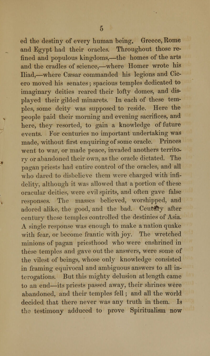 ed the destiny of every human being. Greece, Rome and Egypt had their oracles. Throughout those re- fined and populous kingdoms,—the homes of the arts and the cradles of science,—where Homer wrote his Iliad,—where Caesar commanded his legions and Cic- ero moved his senates; spacious temples dedicated to imaginary deities reared their lofty domes, and dis- played their gilded minarets. In each of these tem- ples, some deity was supposed to reside. Here the people paid their morning and evening sacrifices, and here, they resorted, to gain a knowledge of future events. For centuries no important undertaking was made, without first enquiring of some oracle. Princes went to war, or made peace, invaded anothers territo- ry or abandoned their own, as the oracle dictated. The pagan priests had entire control of the oracles, and all who dared to disbelieve them were charged with infi- delity, although it was allowed that a portion of these oracular deities, were evil spirits, and often gave false responses. The masses believed, worshipped, and adored alike, the good, and the bad. Ceuttfry after century these temples controlled the destinies of Asia. A single response was enough to make a nation quake with fear, or become frantic with joy. The wretched minions of pagan priesthood who were enshrined in these temples and gave out the answers, were some of the vilest of beings, whose only knowledge consisted in framing equivocal and ambiguous answers to all in- terogations. But this mighty delusion at length came to an end—its priests passed away, their shrines were abandoned, and their temples fell; and all the world decided that there never was any truth in them. Is the testimony adduced to prove Spiritualism now