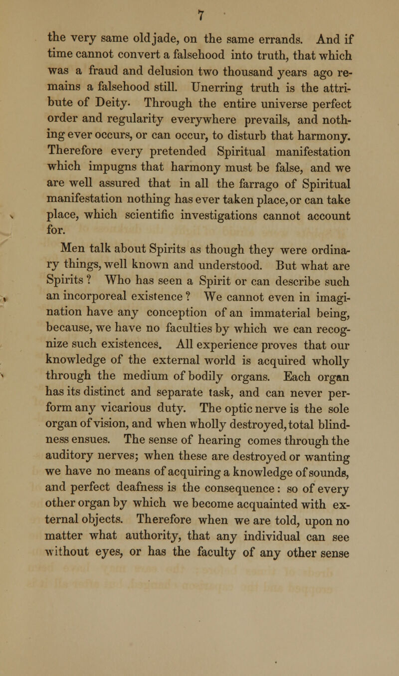 the very same old jade, on the same errands. And if time cannot convert a falsehood into truth, that which was a fraud and delusion two thousand years ago re- mains a falsehood still. Unerring truth is the attri- bute of Deity. Through the entire universe perfect order and regularity everywhere prevails, and noth- ing ever occurs, or can occur, to disturb that harmony. Therefore every pretended Spiritual manifestation which impugns that harmony must be false, and we are well assured that in all the farrago of Spiritual manifestation nothing has ever taken place, or can take place, which scientific investigations cannot account for. Men talk about Spirits as though they were ordina- ry things, well known and understood. But what are Spirits ? Who has seen a Spirit or can describe such an incorporeal existence ? We cannot even in imagi- nation have any conception of an immaterial being, because, we have no faculties by which we can recog- nize such existences. All experience proves that our knowledge of the external world is acquired wholly through the medium of bodily organs. Each organ has its distinct and separate task, and can never per- form any vicarious duty. The optic nerve is the sole organ of vision, and when wholly destroyed, total blind- ness ensues. The sense of hearing comes through the auditory nerves; when these are destroyed or wanting we have no means of acquiring a knowledge of sounds, and perfect deafness is the consequence: so of every other organ by which we become acquainted with ex- ternal objects. Therefore when we are told, upon no matter what authority, that any individual can see without eyes, or has the faculty of any other sense