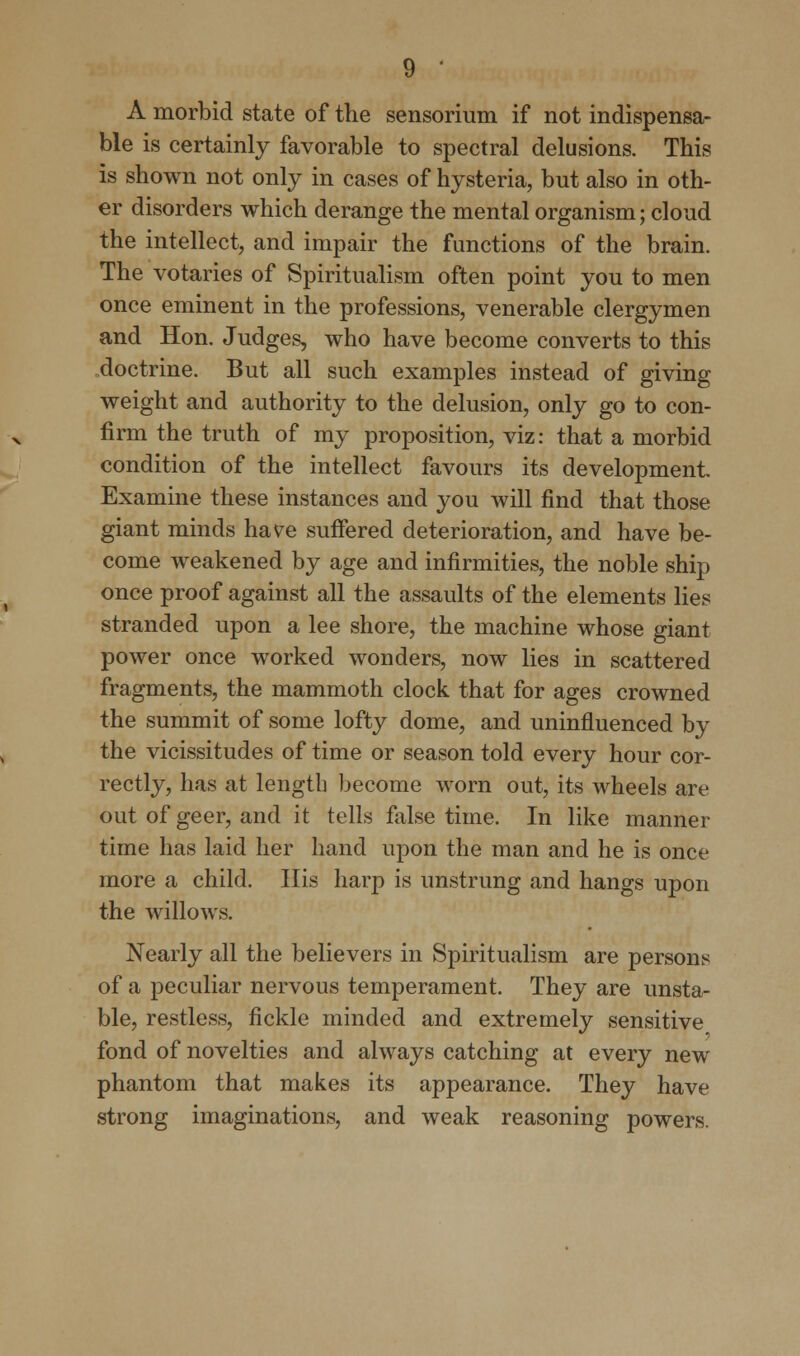 A morbid state of the sensorium if not indispensa- ble is certainly favorable to spectral delusions. This is shown not only in cases of hysteria, but also in oth- er disorders which derange the mental organism; cloud the intellect, and impair the functions of the brain. The votaries of Spiritualism often point you to men once eminent in the professions, venerable clergymen and Hon. Judges, who have become converts to this doctrine. But all such examples instead of giving weight and authority to the delusion, only go to con- firm the truth of my proposition, viz: that a morbid condition of the intellect favours its development. Examine these instances and you will find that those giant minds have suffered deterioration, and have be- come weakened by age and infirmities, the noble ship once proof against all the assaults of the elements lies stranded upon a lee shore, the machine whose giant power once worked wonders, now lies in scattered fragments, the mammoth clock that for ages crowned the summit of some lofty dome, and uninfluenced by the vicissitudes of time or season told every hour cor- rectly, has at length become worn out, its wheels are out of geer, and it tells false time. In like manner time has laid her hand upon the man and he is once more a child. His harp is unstrung and hangs upon the willows. Nearly all the believers in Spiritualism are persons of a peculiar nervous temperament. They are unsta- ble, restless, fickle minded and extremely sensitive fond of novelties and always catching at every new phantom that makes its appearance. They have strong imaginations, and weak reasoning powers.