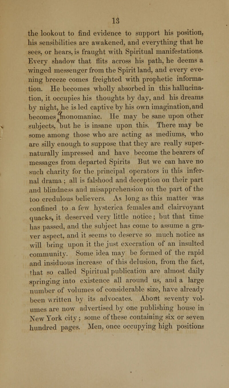 the lookout to find evidence to support his position, his sensibilities are awakened, and everything that he sees, or hears, is fraught with Spiritual manifestations. Every shadow that flits across his path, he deems a winged messenger from the Spirit land, and every eve- ning breeze comes freighted with prophetic informa- tion. He becomes wholly absorbed in this hallucina- tion, it occupies his thoughts by day, and his dreams by night, he is led captive by his own imagination, and becomes monomaniac. He may be sane upon other subjects, but he is insane upon this. There may be some among those who are acting as mediums, who are silly enough to suppose that they are really super- naturally impressed and have become the bearers of messages from departed Spirits But we can have no such charity for the principal operators iu this infer- nal drama ; all is falshood and deception on their part and blindness and misapprehension on the part of the too credulous believers. As long as this matter was confined to a few hysterica females and clairvoyant quacks, it deserved very little notice; but that time has passed, and the subject has come to assume a gra- ver aspect, and it seems to deserve so much notice as will bring upon it the just execration of an insulted community. Some idea may be formed of the rapid and insiduous increase of this delusion, from the fact, that so called Spiritual publication are almost daily springing into existence all around us, and a large number of volumes of considerable size, have already been written by its advocates. About seventy vol- umes are now advertised by one publishing house in New York city; some of these containing six or seven hundred pages. Men, once occupying high positions