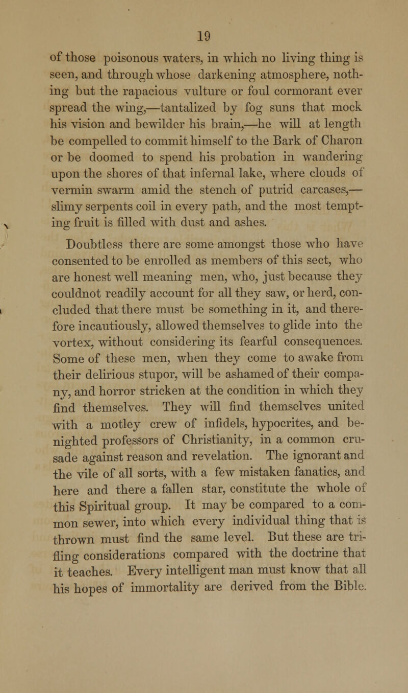 of those poisonous waters, in which no living thing is seen, and through whose darkening atmosphere, noth- ing but the rapacious vulture or foul cormorant ever spread the wing,—tantalized by fog suns that mock his vision and bewilder his brain,—he will at length be compelled to commit himself to the Bark of Charon or be doomed to spend his probation in wandering upon the shores of that infernal lake, where clouds of vermin swarm amid the stench of putrid carcases,— slimy serpents coil in every path, and the most tempt- ing fruit is filled with dust and ashes. Doubtless there are some amongst those who have consented to be enrolled as members of this sect, who are honest well meaning men, who, just because they couldnot readily account for all they saw, or herd, con- cluded that there must be something in it, and there- fore incautiously, allowed themselves to glide into the vortex, without considering its fearful consequences. Some of these men, when they come to awake from their delirious stupor, will be ashamed of their compa- ny, and horror stricken at the condition in which they find themselves. They will find themselves united with a motley crew of infidels, hypocrites, and be- nighted professors of Christianity, in a common cru- sade against reason and revelation. The ignorant and the vile of all sorts, with a few mistaken fanatics, and here and there a fallen star, constitute the whole of this Spiritual group. It may be compared to a com- mon sewer, into which every individual thing that is thrown must find the same level. But these are tri- fling considerations compared with the doctrine that it teaches. Every intelligent man must know that all his hopes of immortality are derived from the Bible.