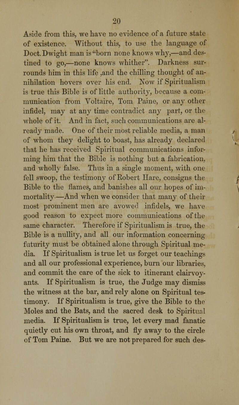 Aside from this, we have no evidence of a future state of existence. Without this, to use the language of Doct. Dwight man is born none knows why,—and des- tined to go,—none knows whither. Darkness sur- rounds him in this life ,and the chilling thought of an- nihilation hovers over his end. Now if Spiritualism is true this Bible is of little authority, because a com- munication from Voltaire, Tom Paine, or any other infidel, may at any time contradict any part, or the whole of it. And in fact, such communications are al- ready made. One of their most reliable media, a man of whom they delight to boast, has already declared that he has received Spiritual communications infor- ming him that the Bible is nothing but a fabrication, and wholly false. Thus in a single moment, with one fell swoop, the testimony of Robert Hare, consigns the Bible to the flames, and banishes all our hopes of im- mortality—And when we consider that many of their most prominent men are avowed infidels, we have good reason to expect more communications of the same character. Therefore if Spiritualism is true, the Bible is a nullity, and all our information concerning futurity must be obtained alone through Spiritual me- dia. If Spiritualism is true let us forget our teachings and all our professional experience, burn our libraries, and commit the care of the sick to itinerant clairvoy- ants. If Spiritualism is true, the Judge may dismiss the witness at the bar, and rely alone on Spiritual tes- timony. If Spiritualism is true, give the Bible to the Moles and the Bats, and the sacred desk to Spiritual media. If Spiritualism is true, let every mad fanatic quietly cut his own throat, and fly away to the circle of Tom Paine. But we are not prepared for such des-