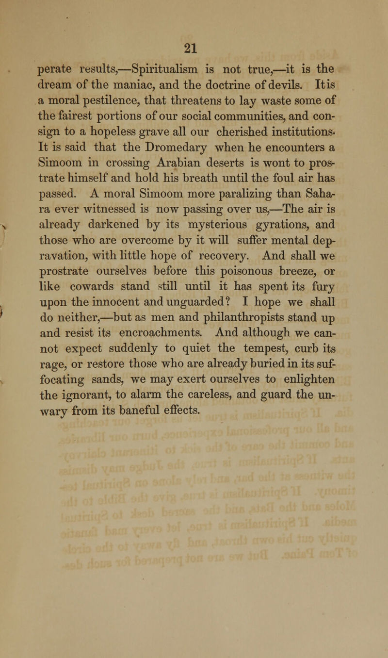 perate results,—Spiritualism is not true,—it is the dream of the maniac, and the doctrine of devils. It is a moral pestilence, that threatens to lay waste some of the fairest portions of our social communities, and con- sign to a hopeless grave all our cherished institutions. It is said that the Dromedary when he encounters a Simoom in crossing Arabian deserts is wont to pros- trate himself and hold his breath until the foul air has passed. A moral Simoom more paralizing than Saha- ra ever witnessed is now passing over us,—The air is already darkened by its mysterious gyrations, and those who are overcome by it will suffer mental dep- ravation, with little hope of recovery. And shall we prostrate ourselves before this poisonous breeze, or like cowards stand still until it has spent its fury upon the innocent and unguarded? I hope we shall do neither,—but as men and philanthropists stand up and resist its encroachments. And although we can- not expect suddenly to quiet the tempest, curb its rage, or restore those who are already buried in its suf- focating sands, we may exert ourselves to enlighten the ignorant, to alarm the careless, and guard the un- wary from its baneful effects.