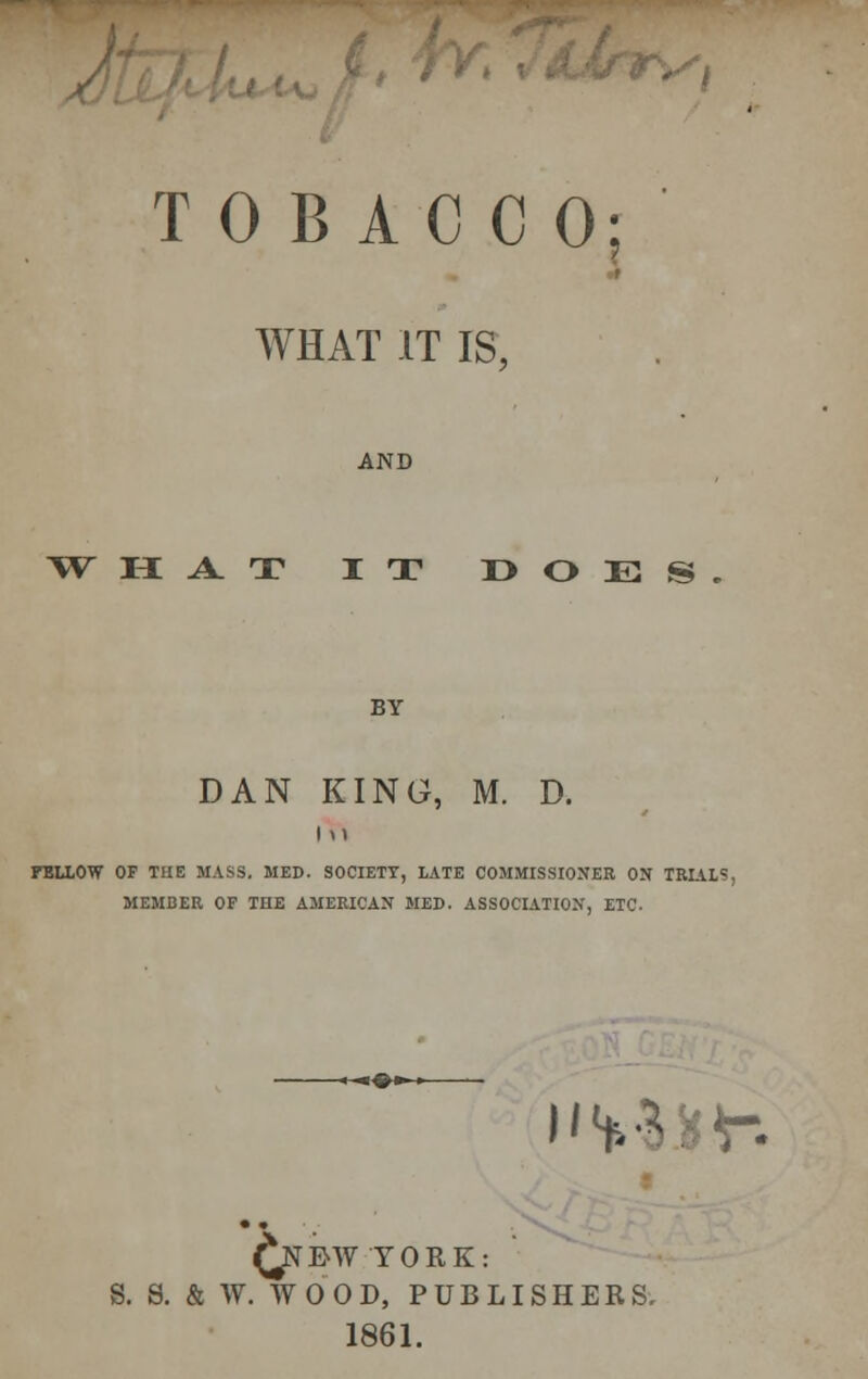 TOBACCO; WHAT IT IS, AND WHAT IT DOES BY DAN KING, M. D. i ft FT5LL0W OF TUE MASS. MED. SOCIETY, LATE COMMISSIONER ON TRIAL?, MEMBER OF THE AMERICAN MED. ASSOCIATION, ETC. i'VB*V. £nI>W YORK: S. S. & W. WOOD, PUBLISHERS. 1861.