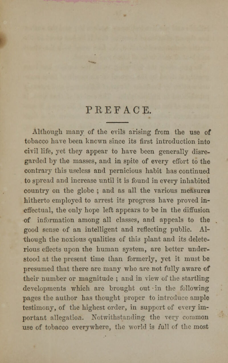 PREFACE. Although many of the evils arising from the use of tobacco have been known since its first introduction into civil life, yet they appear to have been generally disre- garded by the masses, and in spite of every effort to the contrary this useless and pernicious habit has continued to spread and increase until it is found in every inhabited country on the globe ; and as all the various measures hitherto employed to arrest its progress have proved in- effectual, the only hope left appears to be in the diffusion of information among all classes, and appeals to the good sense of an intelligent and reflecting public. Al- though the noxious qualities of this plant and its delete- rious cSects upon the human system, are better under- stood at the present time than formerly, yet it must be presumed that there are many who are not fully aware of their number or magnitude ; and in view of the startling developments which are brought out-in the following pages the author has thought proper to introduce ample testimony, of the highest order, in support of every im- portant allegation. Notwithstanding the very common use of tobacco everywhere, the world is full of the most