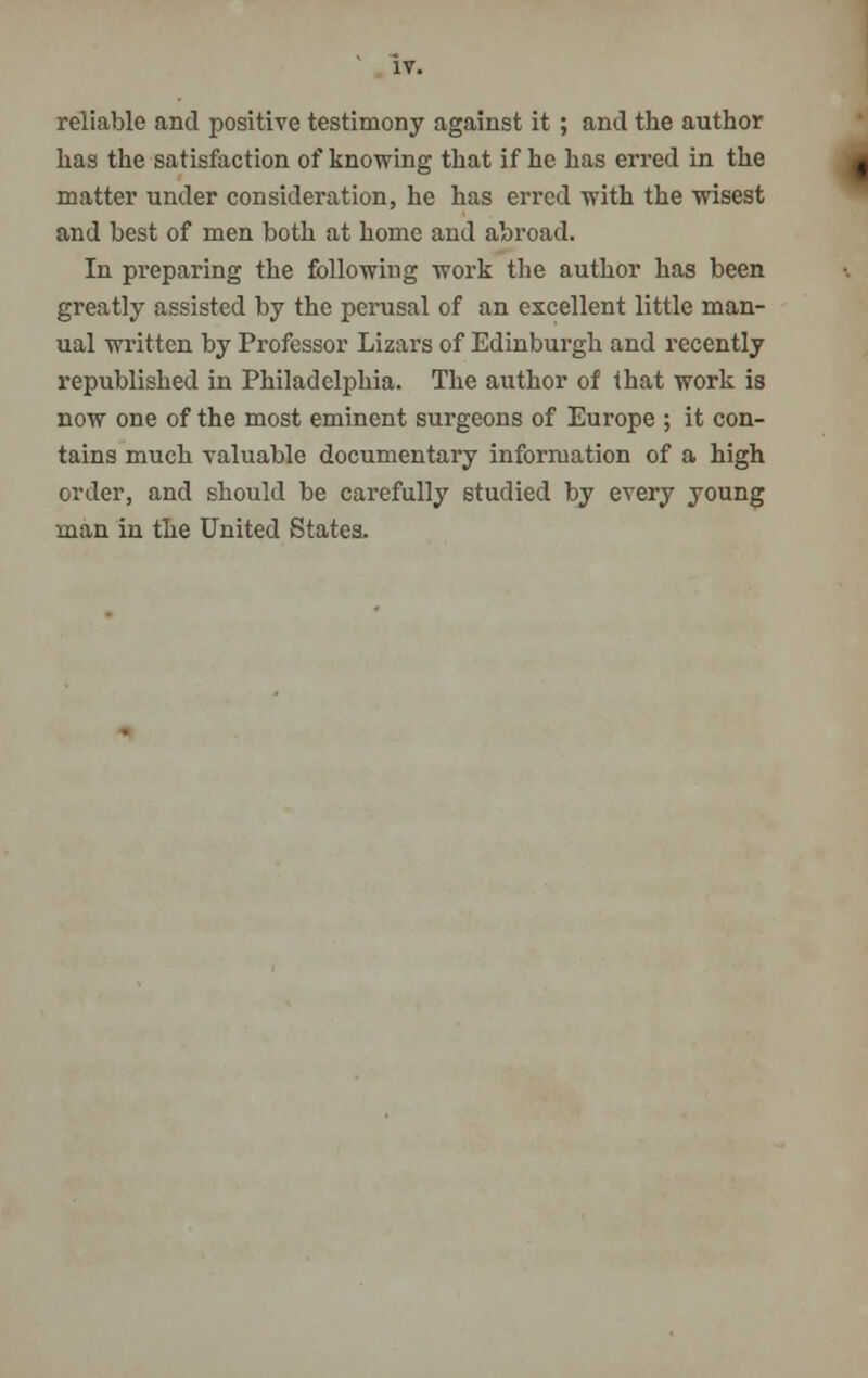 reliable and positive testimony against it ; and the author has the satisfaction of knowing that if he has erred in the matter under consideration, he has erred with the wisest and best of men both at home and abroad. In preparing the following work the author has been greatly assisted by the perusal of an excellent little man- ual written by Professor Lizars of Edinburgh and recently republished in Philadelphia. The author of that work is now one of the most eminent surgeons of Europe ; it con- tains much valuable documentary information of a high order, and should be carefully studied by every young man in the United States.