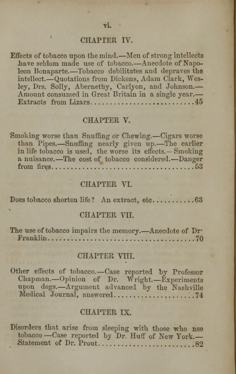 CHAPTER IV. Effects of tobacco upon the mind.—Men of strong intellects .have seldom made use of tobacco.—Anecdote of Napo- leon Bonaparte.—Tobacco debilitates and depraves the intellect.—Quotations from Dickens, Adam Clark, Wes- ley, Drs. Solly, Abernethy, Carlyon, and Johnson.— Amount consumed in Great Britain in a single year.— Extracts from Lizars 45 CHAPTER V. Smoking worse than Snuffing or Chewing.—Cigars worse than Pipes.—Snuffing nearly given up.—The earlier in life tobacco is used, the worse its effects. —Smoking a nuisance.—The cost of tobacco considered.—Danger from fires 53 CHAPTER VI. Does tobacco shorten life ? An extract, etc 63 CHAPTER Vn. The use of tobacco impairs the memory.—Anecdote of Dr# Franklin 70 CHAPTER Vni. Other effects of tobacco.—Case reported by Professor Chapman.—Opinion of Dr. Wright.—Experiments upon dogs.—Argument advanced by the Nashville Medical Journal, answered 74 CHAPTER IX. Disorders that arise from sleeping with those who nse tobacco —Case reported by Dr. Huff of New York.— Statement of Dr. Prout 82