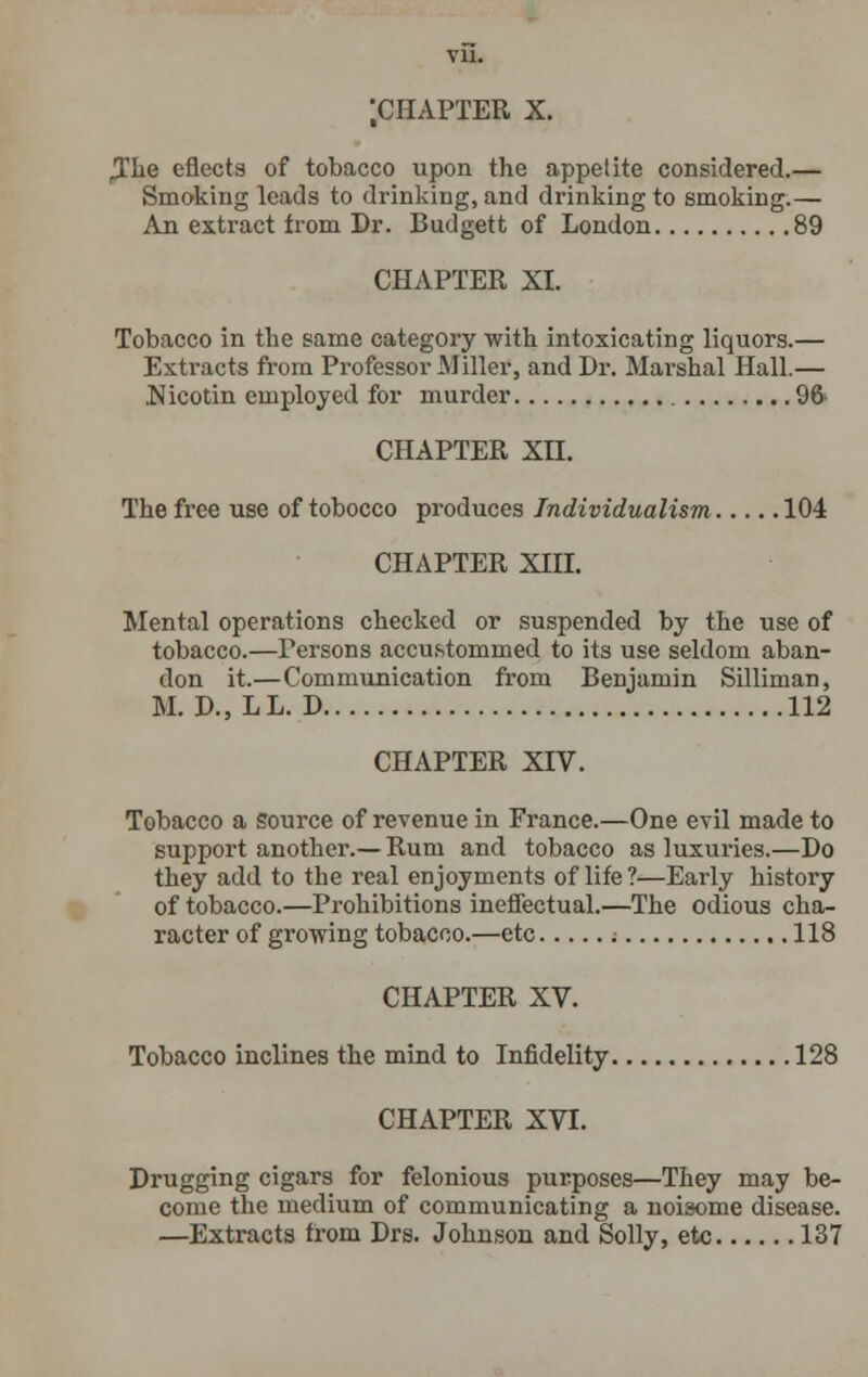 ,The eflects of tobacco upon the appetite considered.— Smoking leads to drinking, and drinking to smoking.— An extract from Dr. Budgett of London 89 CHAPTER XI. Tobacco in the same category with intoxicating liquors.— Extracts from Professor Miller, and Dr. Marshal Hall.— .Nicotin employed for murder 96 CHAPTER Xn. The free use of tobocco produces Individualism 104 CHAPTER XIII. Mental operations checked or suspended by the use of tobacco.—Persons accustommed to its use seldom aban- don it.—Communication from Benjamin Silliman, M. D., L L. D 112 CHAPTER XIV. Tobacco a source of revenue in France.—One evil made to support another.— Rum and tobacco as luxuries.—Do they add to the real enjoyments of life?—Early history of tobacco.—Prohibitions ineffectual.—The odious cha- racter of growing tobacco.—etc ; 118 CHAPTER XV. Tobacco inclines the mind to Infidelity 128 CHAPTER XVI. Drugging cigars for felonious purposes—They may be- come the medium of communicating a noisome disease. —Extracts from Drs. Johnson and Solly, etc 137