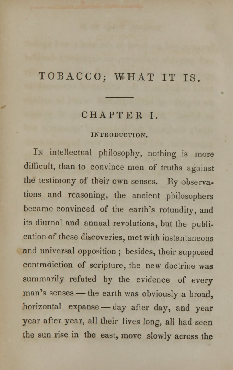 TOBACCO; WHAT IT IS. CHAPTER I. INTRODUCTION. In intellectual philosophy, nothing is more difficult, than to convince men of truths against the testimony of their own senses. By observa- tions and reasoning, the ancient philosophers became convinced of the earth's rotundity, and its diurnal and annual revolutions, but the publi- cation of these discoveries, met with instantaneous and universal opposition ; besides, their supposed contradiction of scripture, the new doctrine was summarily refuted by the evidence of every man's senses — the earth was obviously a broad, horizontal expanse — day after day, and year year after year, all their lives long, all had seen the sun rise in the east, move slowly across the