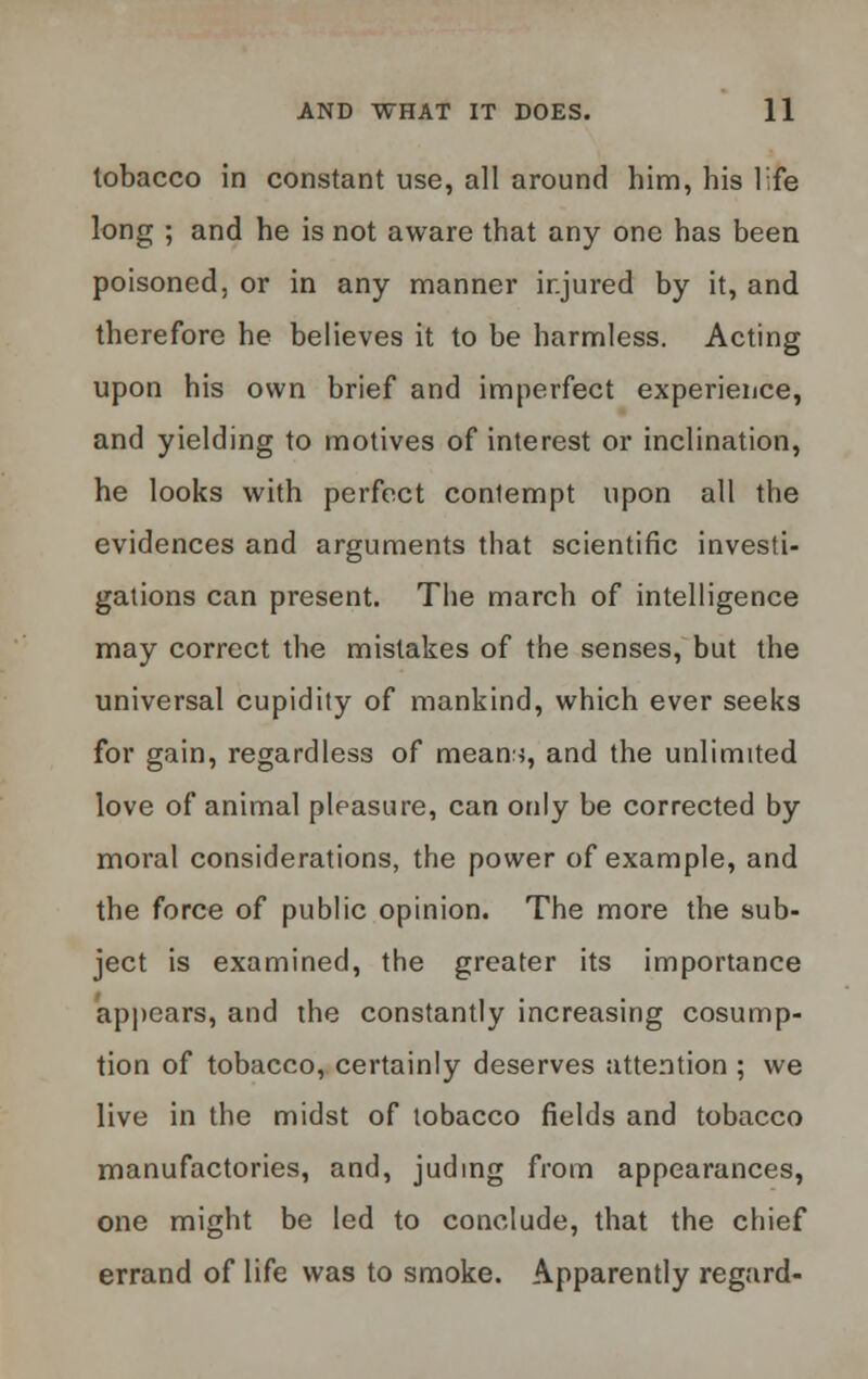 tobacco in constant use, all around him, his life long ; and he is not aware that any one has been poisoned, or in any manner injured by it, and therefore he believes it to be harmless. Acting upon his own brief and imperfect experience, and yielding to motives of interest or inclination, he looks with perfect conlempt upon all the evidences and arguments that scientific investi- gations can present. The march of intelligence may correct the mistakes of the senses, but the universal cupidity of mankind, which ever seeks for gain, regardless of means, and the unlimited love of animal pleasure, can only be corrected by moral considerations, the power of example, and the force of public opinion. The more the sub- ject is examined, the greater its importance appears, and the constantly increasing cosump- tion of tobacco, certainly deserves attention ; we live in the midst of tobacco fields and tobacco manufactories, and, juding from appearances, one might be led to conclude, that the chief errand of life was to smoke. Apparently regard-