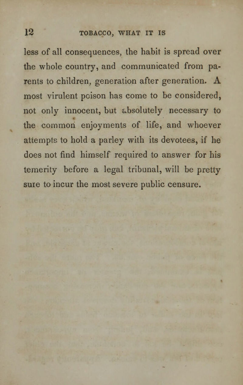 less of all consequences, the habit is spread over the whole country, and communicated from pa- rents to children, generation after generation. A most virulent poison has come to be considered, not only innocent, but absolutely necessary to the common enjoyments of life, and whoever attempts to hold a parley with its devotees, if he does not find himself required to answer for his temerity before a legal tribunal, will be pretty suie to incur the most severe public censure.