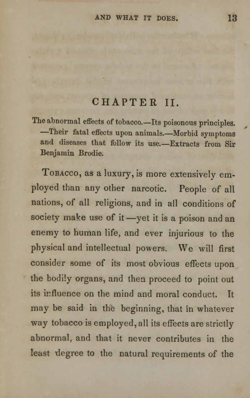 CHAPTER II. The abnormal effects of tobacco.—Its poisonous principles. —Their fatal effects upon animals.—Morbid symptoms and diseases that follow its use.—Extracts from Sir Benjamin Brodie. Tobacco, as a luxury, is more extensively em- ployed than any other narcotic. People of all nations, of all religions, and in all conditions of society make use of it —yet it is a poison and an enemy to human life, and ever injurious to the physical and intellectual powers. We will first consider some of its most obvious effects upon the bodily organs, and then proceed to point out its influence on tbe mind and moral conduct. It may be said in the beginning, that in whatever way tobacco is employed, all its effects are strictly abnormal, and that it never contributes in the least degree to the natural requirements of the