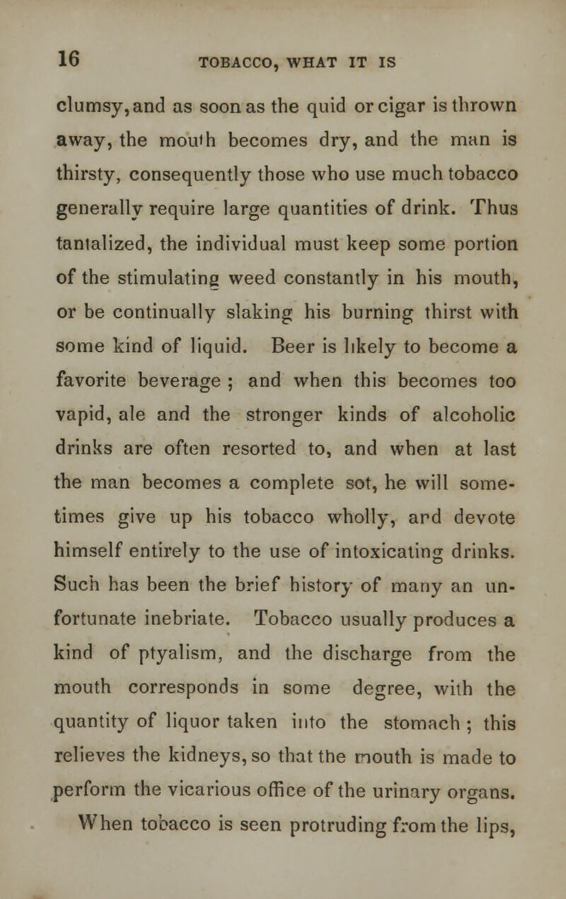 clumsy,and as soon as the quid or cigar is thrown away, the mouth becomes dry, and the man is thirsty, consequently those who use much tobacco generally require large quantities of drink. Thus tantalized, the individual must keep some portion of the stimulating weed constantly in his mouth, or be continually slaking his burning thirst with some kind of liquid. Beer is likely to become a favorite beverage ; and when this becomes too vapid, ale and the stronger kinds of alcoholic drinks are often resorted to, and when at last the man becomes a complete sot, he will some- times give up his tobacco wholly, ard devote himself entirely to the use of intoxicating drinks. Such has been the brief history of many an un- fortunate inebriate. Tobacco usually produces a kind of ptyalism, and the discharge from the mouth corresponds in some degree, with the quantity of liquor taken into the stomach ; this relieves the kidneys, so that the mouth is made to perform the vicarious office of the urinary organs. When tobacco is seen protruding from the lips,