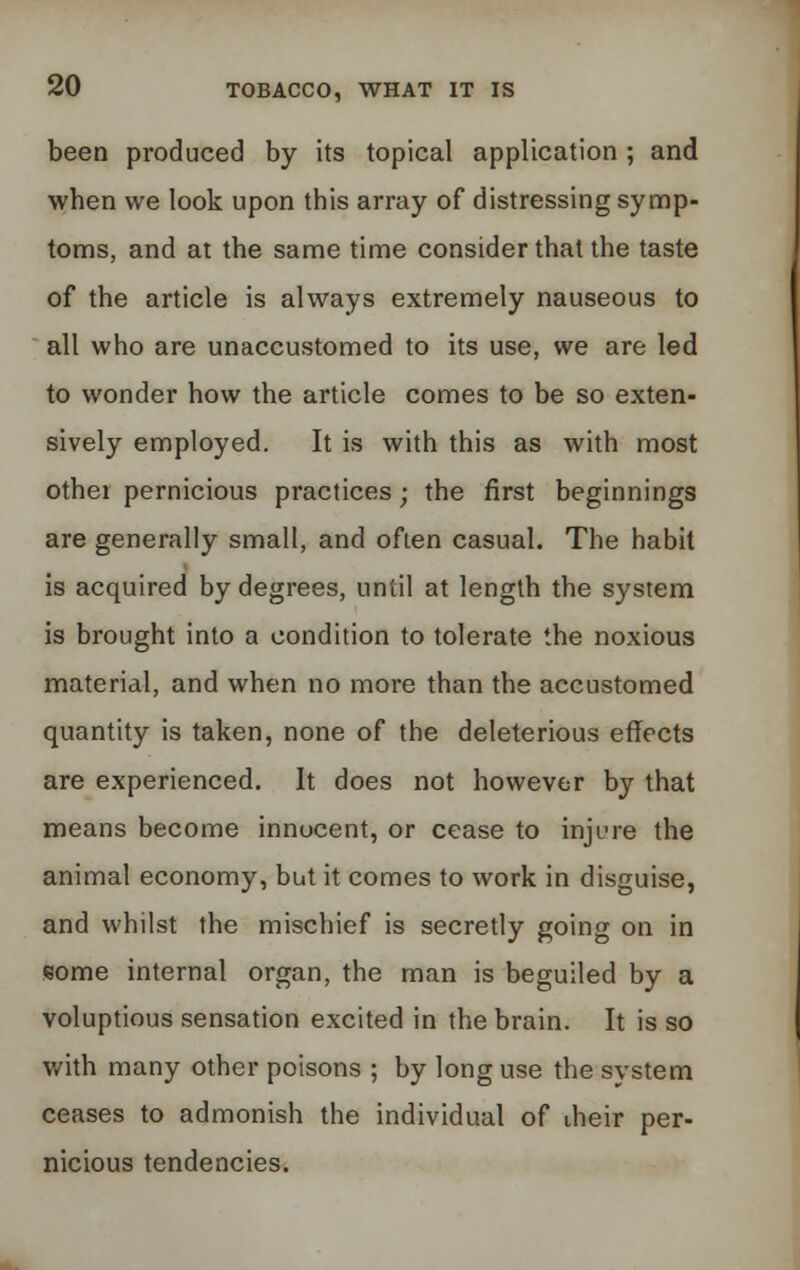 been produced by its topical application ; and when we look upon this array of distressing symp- toms, and at the same time consider that the taste of the article is always extremely nauseous to all who are unaccustomed to its use, we are led to wonder how the article comes to be so exten- sively employed. It is with this as with most other pernicious practices; the first beginnings are generally small, and often casual. The habit is acquired by degrees, until at length the system is brought into a condition to tolerate the noxious material, and when no more than the accustomed quantity is taken, none of the deleterious effects are experienced. It does not however by that means become innocent, or cease to injure the animal economy, but it comes to work in disguise, and whilst the mischief is secretly going on in some internal organ, the man is beguiled by a voluptious sensation excited in the brain. It is so with many other poisons ; by long use the system ceases to admonish the individual of their per- nicious tendencies.