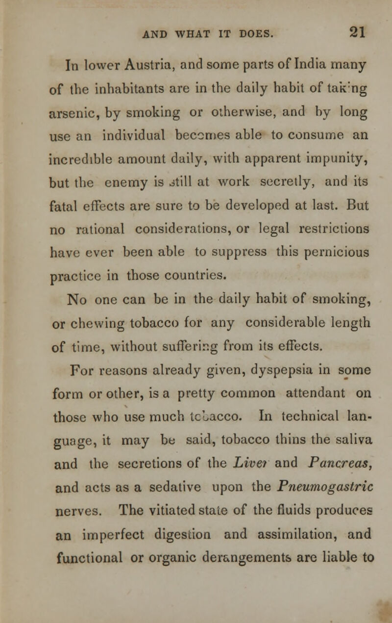 In lower Austria, and some parts of India many of the inhabitants are in the daily habit of tak:ng arsenic, by smoking or otherwise, and by long use an individual becomes able to consume an incredible amount daily, with apparent impunity, but the enemy is otill at work secretly, and its fatal effects are sure to be developed at last. But no rational considerations, or legal restrictions have ever been able to suppress this pernicious practice in those countries. No one can be in the daily habit of smoking, or chewing tobacco for any considerable length of time, without suffering from its effects. For reasons already given, dyspepsia in some form or other, is a pretty common attendant on those who use much tobacco. In technical lan- guage, it may be said, tobacco thins the saliva and the secretions of the Live? and Pancreas, and acts as a sedative upon the Pneumogastric nerves. The vitiated state of the fluids produces an imperfect digestion and assimilation, and functional or organic derangements are liable to