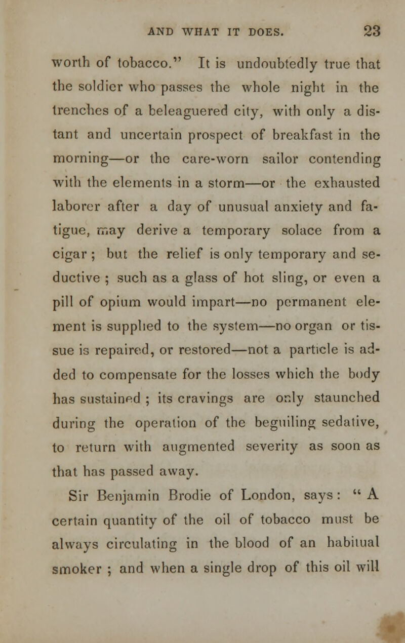 worth of tobacco. It is undoubtedly true tbat the soldier who passes the whole night in the trenches of a beleaguered city, with only a dis- tant and uncertain prospect of breakfast in the morning—or the care-worn sailor contending with the elements in a storm—or the exhausted laborer after a day of unusual anxiety and fa- tigue, may derive a temporary solace from a cigar ; but the relief is only temporary and se- ductive ; such as a glass of hot sling, or even a pill of opium would impart—no permanent ele- ment is supplied to the system—no organ or tis- sue is repaired, or restored—not a particle is ad- ded to compensate for the losses which the body has sustained ; its cravings are only staunched during the operation of the beguiling sedative, to return with augmented severity as soon as that has passed away. Sir Benjamin Brodie of London, says :  A certain quantity of the oil of tobacco must be always circulating in the blood of an habitual smoker ; and when a single drop of this oil will