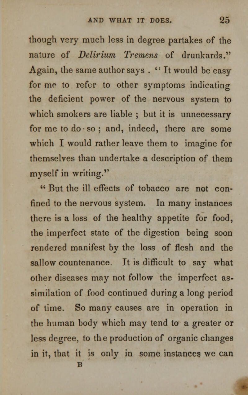 though very much less in degree partakes of the nature of Delirium Tremens of drunkards. Again, the same author says .  It would be easy for me to refer to other symptoms indicating the deficient power of the nervous system to which smokers are liable ; but it is unnecessary for me to do • so ; and, indeed, there are some which I would rather leave them to imagine for themselves than undertake a description of them myself in writing.  But the ill effects of tobacco are not con- fined to the nervous system. In many instances there is a loss of the healthy appetite for food, the imperfect state of the digestion being soon rendered manifest by the loss of flesh and the sallow countenance. It is difficult to say what other diseases may not follow the imperfect as- similation of food continued during a long period of time. So many causes are in operation in the human body which may tend to a greater or less degree, to the production of organic changes in it, that it is only in some instances we can