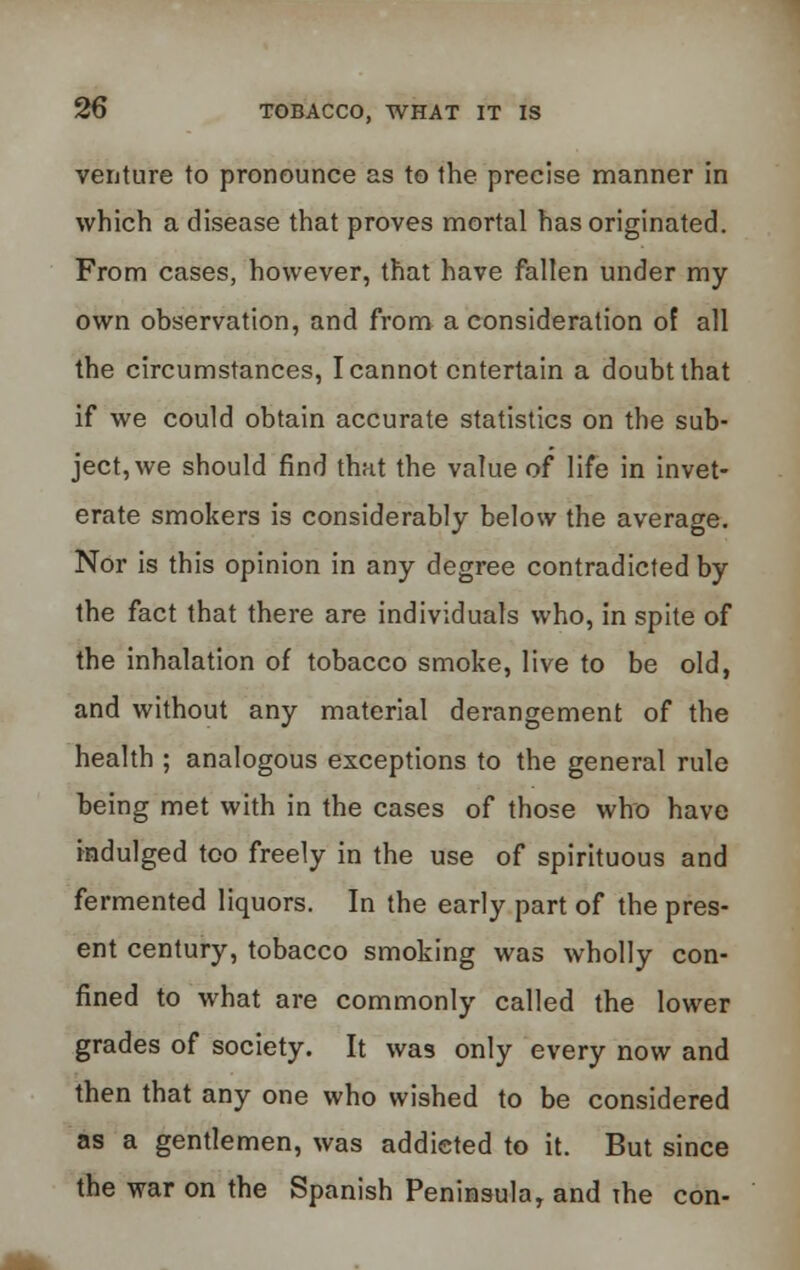 venture to pronounce as to the precise manner in which a disease that proves mortal has originated. From cases, however, that have fallen under my own observation, and from a consideration of all the circumstances, I cannot entertain a doubt that if we could obtain accurate statistics on the sub- jective should find that the value of life in invet- erate smokers is considerably below the average. Nor is this opinion in any degree contradicted by the fact that there are individuals who, in spite of the inhalation of tobacco smoke, live to be old, and without any material derangement of the health ; analogous exceptions to the general rule being met with in the cases of those who have indulged too freely in the use of spirituous and fermented liquors. In the early part of the pres- ent century, tobacco smoking was wholly con- fined to what are commonly called the lower grades of society. It was only every now and then that any one who wished to be considered as a gentlemen, was addicted to it. But since the war on the Spanish Peninsula, and the con-