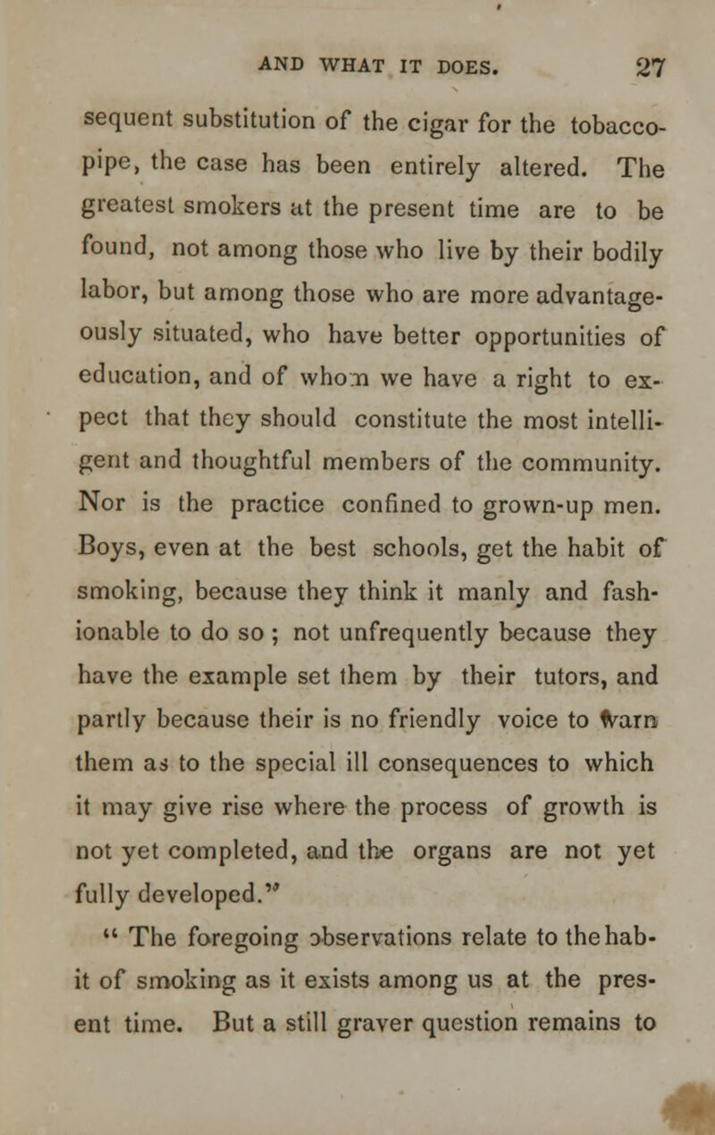 sequent substitution of the cigar for the tobacco- pipe, the case has been entirely altered. The greatest smokers at the present time are to be found, not among those who live by their bodily labor, but among those who are more advantage- ously situated, who have better opportunities of education, and of whom we have a right to ex- pect that they should constitute the most intelli- gent and thoughtful members of the community. Nor is the practice confined to grown-up men. Boys, even at the best schools, get the habit of smoking, because they think it manly and fash- ionable to do so ; not unfrequently because they have the example set them by their tutors, and partly because their is no friendly voice to warn them as to the special ill consequences to which it may give rise where the process of growth is not yet completed, and the organs are not yet fully developed.  The foregoing observations relate to the hab- it of smoking as it exists among us at the pres- ent time. But a still graver question remains to m