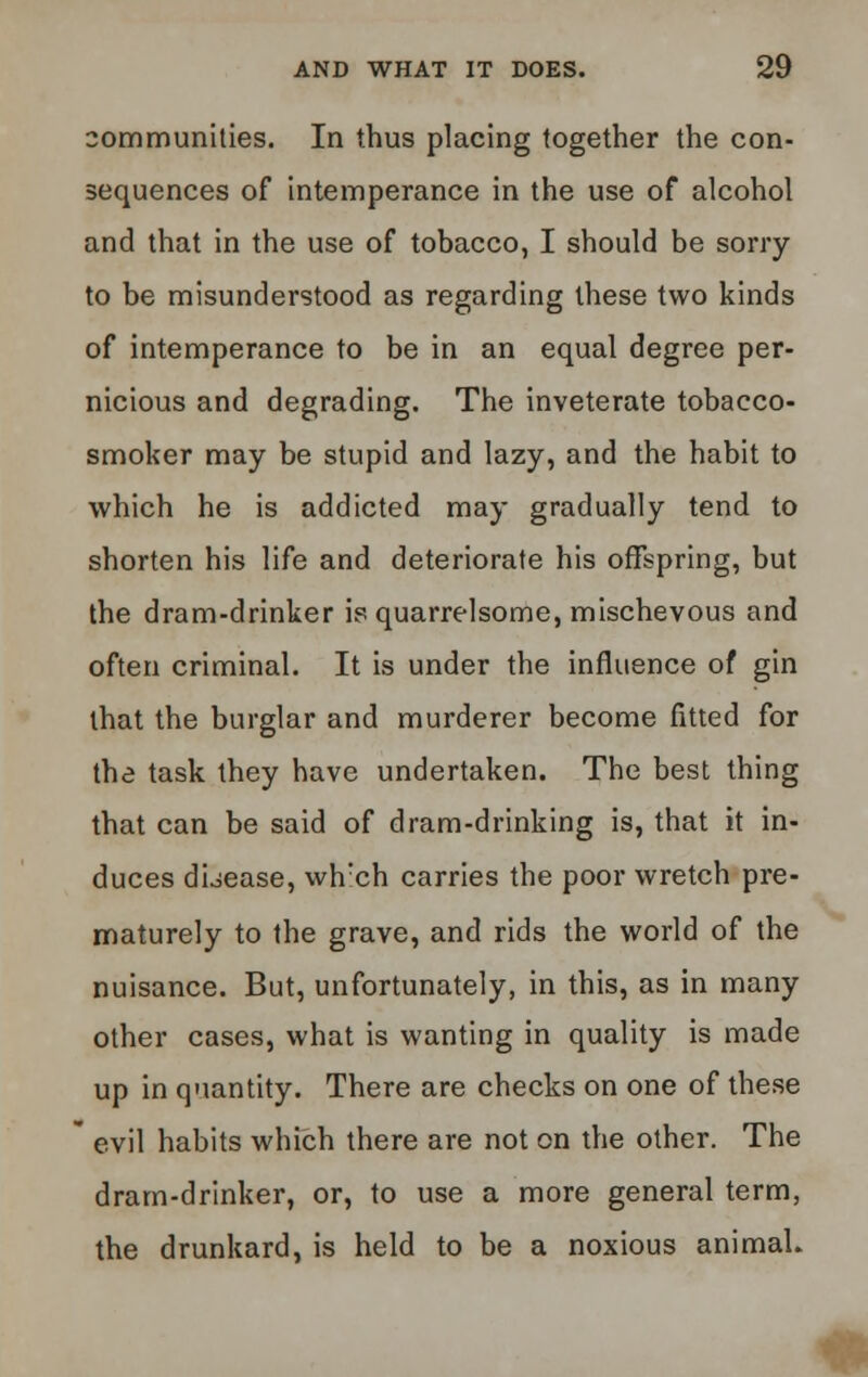 communities. In thus placing together the con- sequences of intemperance in the use of alcohol and that in the use of tobacco, I should be sorry to be misunderstood as regarding these two kinds of intemperance to be in an equal degree per- nicious and degrading. The inveterate tobacco- smoker may be stupid and lazy, and the habit to which he is addicted may gradually tend to shorten his life and deteriorate his offspring, but the dram-drinker is quarrelsome, mischevous and often criminal. It is under the influence of gin that the burglar and murderer become fitted for the task they have undertaken. The best thing that can be said of dram-drinking is, that it in- duces disease, wh!ch carries the poor wretch pre- maturely to the grave, and rids the world of the nuisance. But, unfortunately, in this, as in many other cases, what is wanting in quality is made up in quantity. There are checks on one of these  evil habits which there are not on the other. The dram-drinker, or, to use a more general term, the drunkard, is held to be a noxious animal. *