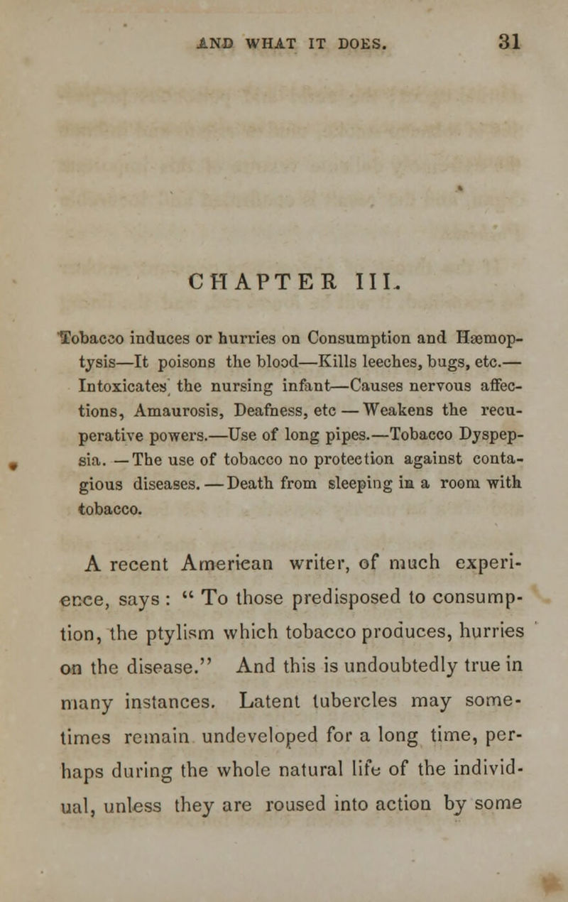 CHAPTER IIL Tobacco induces or hurries on Consumption and Haemop- tysis—It poisons the blood—Kills leeches, bugs, etc.— Intoxicates^ the nursing infant—Causes nervous affec- tions, Amaurosis, Deafness, etc — Weakens the recu- perative powers.—Use of long pipes.—Tobacco Dyspep- sia. — The use of tobacco no protection against conta- gious diseases.—Death from sleeping in a room with tobacco. A recent American writer, of much experi- ence, says :  To those predisposed to consump- tion, the ptylism which tobacco produces, hurries on the disease. And this is undoubtedly true in many instances. Latent tubercles may some- times remain undeveloped for a long time, per- haps during the whole natural life of the individ- ual, unless they are roused into action by some