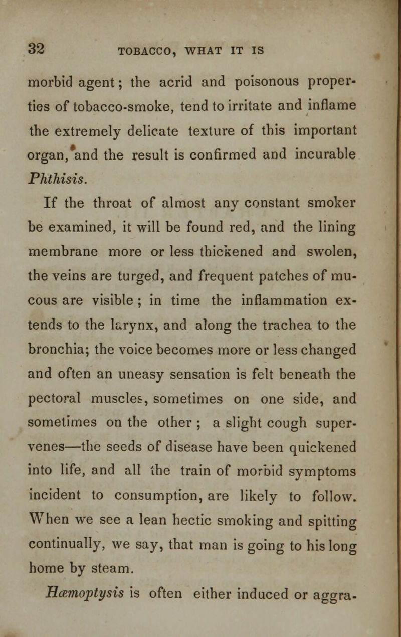 morbid agent; the acrid and poisonous proper- ties of tobacco-smoke, tend to irritate and inflame the extremely delicate texture of this important organ, and the result is confirmed and incurable Phthisis. If the throat of almost any constant smoker be examined, it will be found red, and the lining membrane more or less thickened and swolen, the veins are turged, and frequent patches of mu- cous are visible; in time the inflammation ex- tends to the larynx, and along the trachea to the bronchia; the voice becomes more or less changed and often an uneasy sensation is felt beneath the pecto?-al muscles, sometimes on one side, and sometimes on the other ; a slight cough super- venes—the seeds of disease have been quickened into life, and all the train of morbid symptoms incident to consumption, are likely to follow. When we see a lean hectic smoking and spitting continually, we say, that man is going to his long home by steam. Hcemoptysis is often either induced or aggra-