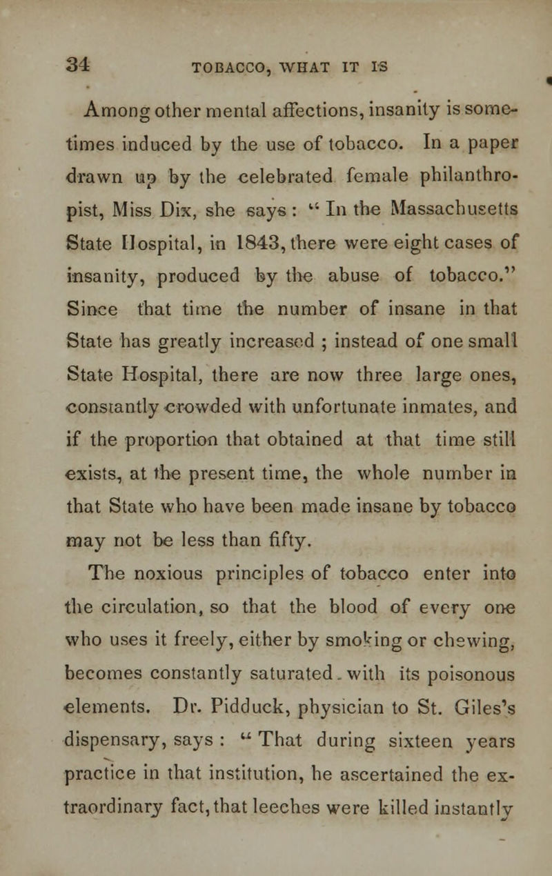 Among other mental affections, insanity is some- times induced by the use of tobacco. In a paper drawn up by the celebrated female philanthro- pist, Miss Dix, she says : u In the Massachusetts State Hospital, in 1843, there were eight cases of insanity, produced by the abuse of tobacco. Since that time the number of insane in that State has greatly increased ; instead of one small State Hospital, there are now three large ones, constantly crowded with unfortunate inmates, and if the proportion that obtained at that time still exists, at the present time, the whole number in that State who have been made insane by tobacco may not be less than fifty. The noxious principles of tobacco enter into the circulation, so that the blood of every one who uses it freely, either by smoking or chewing, becomes constantly saturated . with its poisonous elements. Dr. Pidduck, physician to St. Giles's dispensary, says :  That during sixteen years practice in that institution, he ascertained the ex- traordinary fact, that leeches were killed instantly