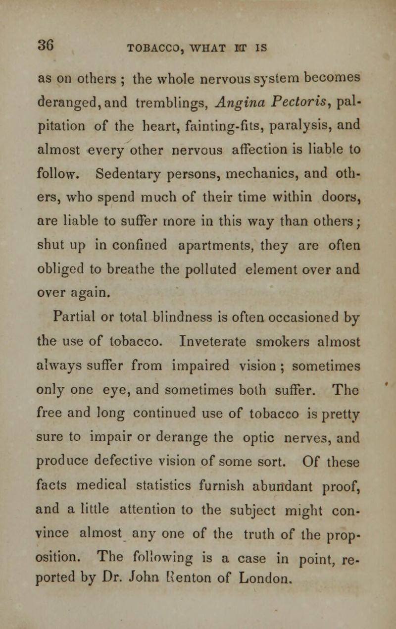 as on others ; the whole nervous system becomes deranged, and tremblings, Angina Pectoris, pal- pitation of the heart, fainting-fits, paralysis, and almost every other nervous affection is liable to follow. Sedentary persons, mechanics, and oth- ers, who spend much of their time within doors, are liable to suffer more in this way than others; shut up in confined apartments, they are often obliged to breathe the polluted element over and over again. Partial or total blindness is often occasioned by the use of tobacco. Inveterate smokers almost always suffer from impaired vision ; sometimes only one eye, and sometimes both suffer. The free and long continued use of tobacco is pretty sure to impair or derange the optic nerves, and produce defective vision of some sort. Of these facts medical statistics furnish abundant proof, and a little attention to the subject might con- vince almost any one of the truth of the prop- osition. The following is a case in point, re- ported by Dr. John Renton of London.