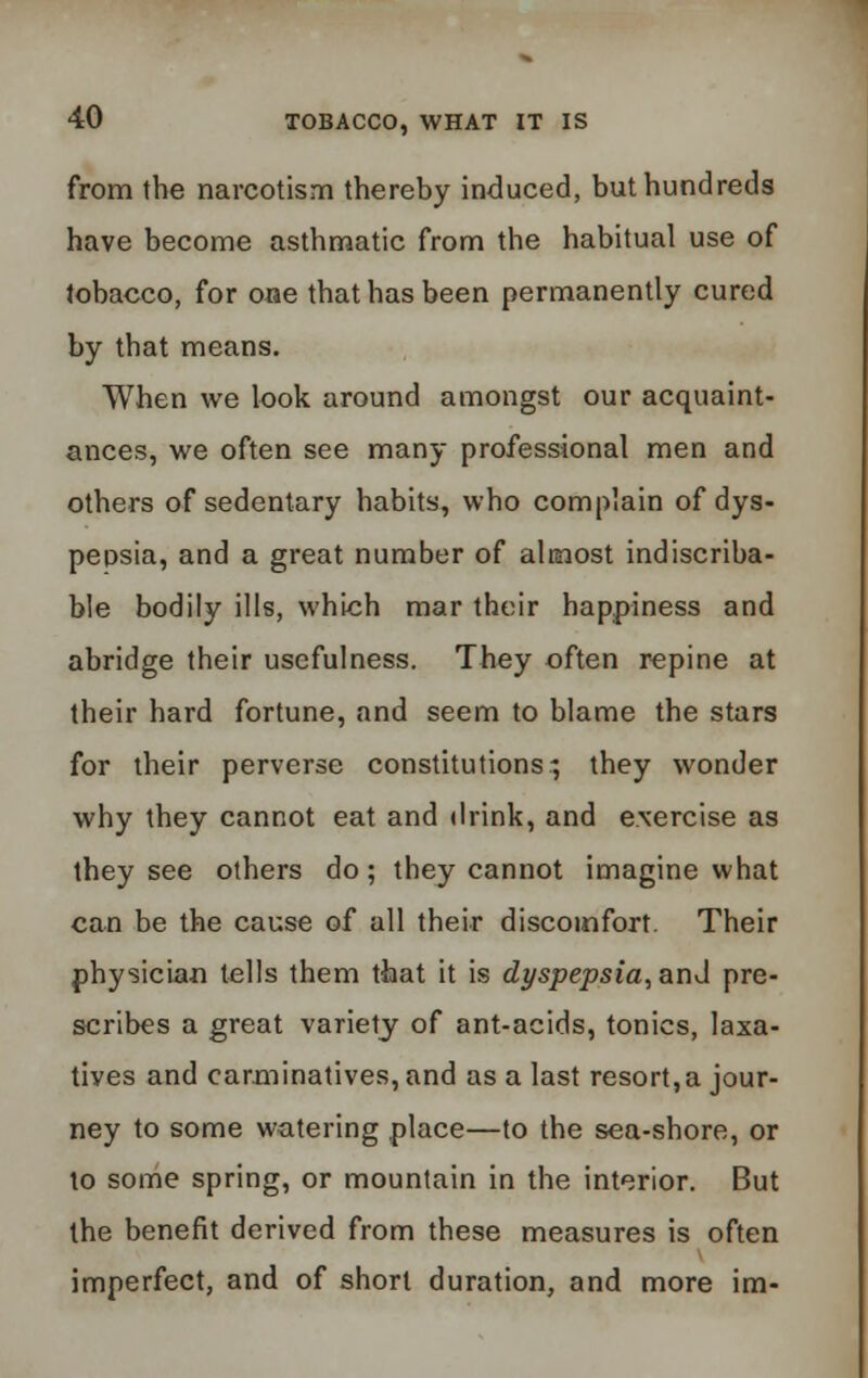 from the narcotism thereby induced, but hundreds have become asthmatic from the habitual use of tobacco, for one that has been permanently cured by that means. When we look around amongst our acquaint- ances, we often see many professional men and others of sedentary habits, who complain of dys- pepsia, and a great number of almost indiscriba- ble bodily ills, which mar their happiness and abridge their usefulness. They often repine at their hard fortune, and seem to blame the stars for their perverse constitutions; they wonder why they cannot eat and drink, and exercise as they see others do; they cannot imagine what can be the cause of all their discomfort. Their physician tells them that it is dyspepsia, and pre- scribes a great variety of ant-acids, tonics, laxa- tives and carminatives, and as a last resort,a jour- ney to some watering place—to the sea-shore, or to some spring, or mountain in the interior. But the benefit derived from these measures is often imperfect, and of short duration, and more im-