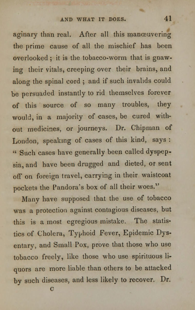 aginary than real. After all this maneuvering the prime cause of all the mischief has been overlooked ; it is the tobacco-worm that is gnaw- ing their vitals, creeping over their brains, and along the spinal cord ; and if such invalids could be persuaded instantly to rid themselves forever of this source of so many troubles,, they would, in a majority of cases, be cured with- out medicines, or journeys. Dr. Chipman of London, speaking of cases of this kind, says :  Such cases have generally been called dyspep- sia, and have been drugged and dieted, or sent off on foreign travel, carrying in their waistcoat pockets the Pandora's box of all their woes. Many have supposed that the use of tobacco was a protection against contagious diseases, but this is a most egregious mistake. The statis- tics of Cholera, Typhoid Fever, Epidemic Dys- entary, and Small Pox, prove that those who use tobacco freely, like those who use spirituous li- quors are more liable than others to be attacked by such diseases, and less likely to recover. Dr.