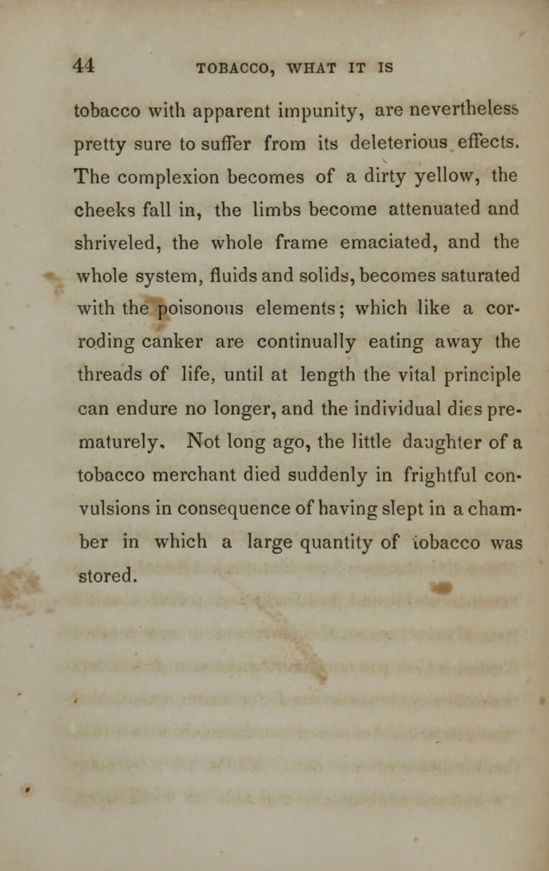 tobacco with apparent impunity, are nevertheless pretty sure to suffer from its deleterious effects. The complexion becomes of a dirty yellow, the cheeks fall in, the limbs become attenuated and shriveled, the whole frame emaciated, and the whole system, fluids and solids, becomes saturated with the poisonous elements; which like a cor- roding canker are continually eating away the threads of life, until at length the vital principle can endure no longer, and the individual dies pre- maturely. Not long ago, the little daughter of a tobacco merchant died suddenly in frightful con- vulsions in consequence of having slept in a cham- ber in which a large quantity of tobacco was stored.