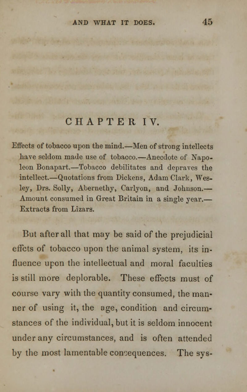 CHAPTER IV. Effects of tobacco upon the mind.—Men of strong intellects have seldom made use of tobacco.—Anecdote of Napo- leon Bonapart.—Tobacco debilitates and depraves the intellect.—Quotations from Dickens, Adam Clark, Wes- ley, Drs. Solly, Abernethy, Carlyon, and Johnson.— Amount consumed in Great Britain in a single year.— Extracts from Lizars. But after all that may be said of the prejudicial effcts of tobacco upon the animal system, its in- fluence upon the intellectual and moral faculties is still more deplorable. These effects must of course vary with the quantity consumed, the man- ner of using it, the age, condition and circum- stances of the individual, but it is seldom innocent under any circumstances, and is often attended by the most lamentable consequences. The sys-