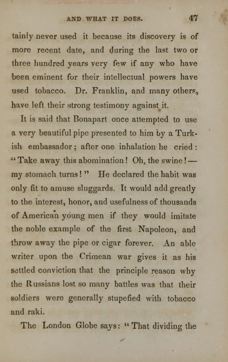 tainly never used it because its discovery is of more recent date, and during the last two or three hundred years very few if any who have been eminent for their intellectual powers have used tobacco. Dr. Franklin, and many other?., have left their strong testimony against it. It is said that Bonapart once attempted to use a very beautiful pipe presented to him by a Turk- ish embassador ; after one inhalation he cried :  Take away this abomination! Oh, the swine! — my stomach turns!  He declared the habit was only fit to amuse sluggards. It would add greatly to the interest, honor, and usefulness of thousands of American young men if they would imitate the noble example of the first Napoleon, and throw away the pipe or cigar forever. An able writer upon the Crimean war gives it as his settled conviction that the principle reason why the Russians lost so many battles was that their soldiers were generally stupefied with tobacco and raki. The London Globe says:  That dividing the