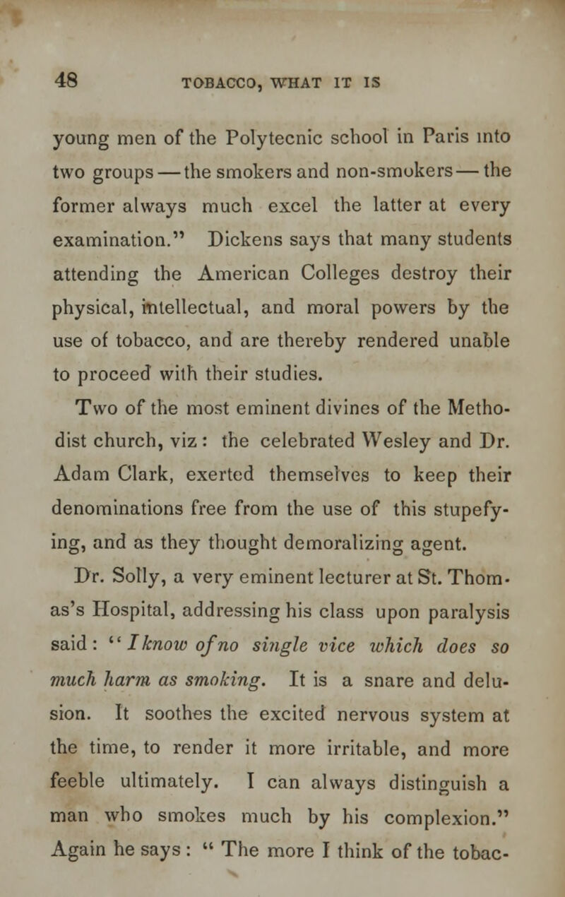 young men of the Polytecnic school in Paris into two groups — the smokers and non-smokers — the former always much excel the latter at every examination. Dickens says that many students attending the American Colleges destroy their physical, intellectual, and moral powers by the use of tobacco, and are thereby rendered unable to proceed with their studies. Two of the most eminent divines of the Metho- dist church, viz : the celebrated Wesley and Dr. Adam Clark, exerted themselves to keep their denominations free from the use of this stupefy- ing, and as they thought demoralizing agent. Dr. Solly, a very eminent lecturer at St. Thom- as's Hospital, addressing his class upon paralysis said:  Iknow of'no single vice which does so much harm as smoking. It is a snare and delu- sion. It soothes the excited nervous system at the time, to render it more irritable, and more feeble ultimately. I can always distinguish a man who smokes much by his complexion. Again he says :  The more I think of the tobac-