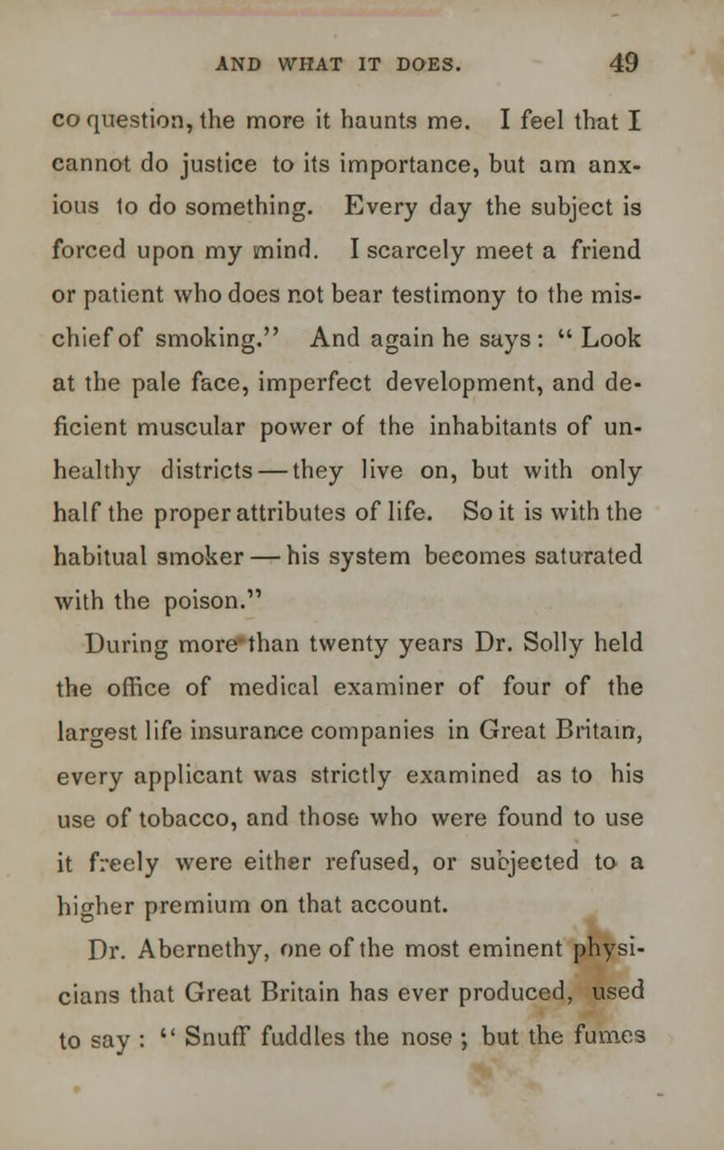 co question, the more it haunts me. I feel that I cannot do justice to its importance, but am anx- ious to do something. Every day the subject is forced upon my mind. I scarcely meet a friend or patient who does not bear testimony to the mis- chief of smoking. And again he says :  Look at the pale face, imperfect development, and de- ficient muscular power of the inhabitants of un- healthy districts — they live on, but with only half the proper attributes of life. So it is with the habitual smoker — his system becomes saturated with the poison. During more'than twenty years Dr. Solly held the office of medical examiner of four of the largest life insurance companies in Great Britain, every applicant was strictly examined as to his use of tobacco, and those who were found to use it freely were either refused, or subjected to a higher premium on that account. Dr. Abernethy, one of the most eminent physi- cians that Great Britain has ever produced, used to say :  Snuff fuddles the nose ; but the fumes