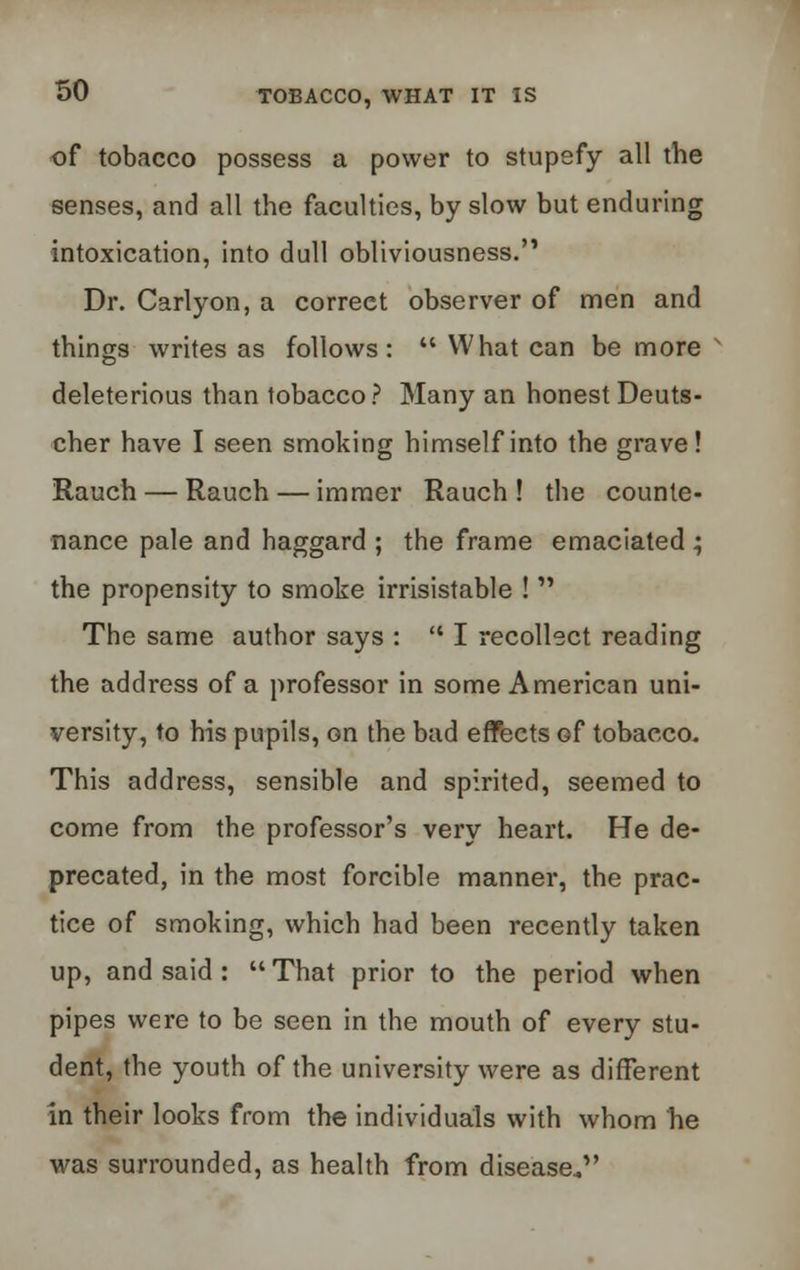 of tobacco possess a power to stupefy all the senses, and all the faculties, by slow but enduring intoxication, into dull obliviousness. Dr. Carlyon, a correet observer of men and things writes as follows:  What can be more v deleterious than tobacco? Many an honest Deuts- cher have I seen smoking himself into the grave! Rauch — Rauch — immer Rauch ! the counte- nance pale and haggard ; the frame emaciated ; the propensity to smoke irrisistable !  The same author says :  I recollect reading the address of a professor in some American uni- versity, to his pupils, on the bad effects Gf tobacco. This address, sensible and spirited, seemed to come from the professor's very heart. He de- precated, in the most forcible manner, the prac- tice of smoking, which had been recently taken up, and said :  That prior to the period when pipes were to be seen in the mouth of every stu- dent, the youth of the university were as different in their looks from the individuals with whom he was surrounded, as health from disease*