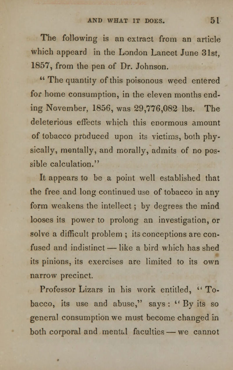 The following is an extract from an article which appeard in the London Lancet June 31st, 1857, from the pen of Dr. Johnson.  The quantity of this poisonous weed entered for home consumption, in the eleven months end- ing November, 1856, was 29,776,082 lbs. The deleterious effects which this enormous amount of tobacco produced upon its victims, both phy- sically, mentally, and morally, admits of no pos- sible calculation. It appears to be a point well established that the free and long continued use of tobacco in any form weakens the intellect; by degrees the mind looses its power to prolong an investigation, or solve a difficult problem ; its conceptions are con- fused and indistinct — like a bird which has shed its pinions, its exercises are limited to its own narrow precinct. Professor Lizars in his work entitled,  To- bacco, its use and abuse, says :  By its so general consumption we must become changed in both corporal and mental faculties — we cannot