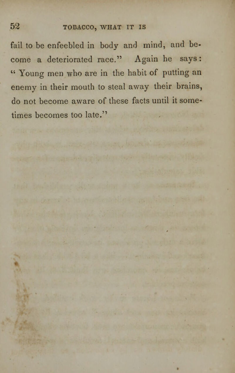 fail to be enfeebled in body and mind, and be- come a deteriorated race. Again he says:  Young men who are in the habit of putting an enemy in their mouth to steal away their brains, do not become aware of these facts until it some- times becomes too late.