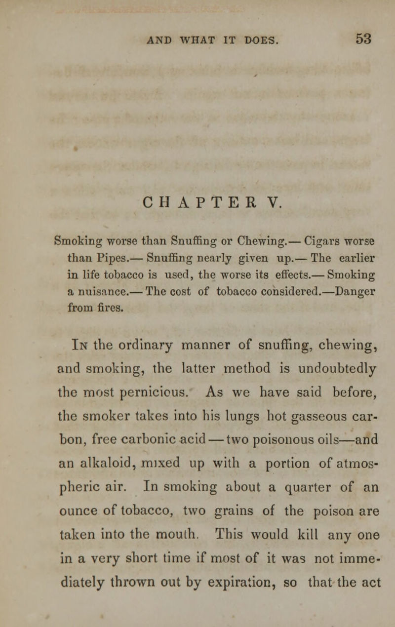 CHAPTER V. Smoking worse than Snuffing or Chewing.— Cigars worse than Pipes.— Snuffing nearly given up.— The earlier in life tobacco is used, the worse its effects.— Smoking a nuisance.— The cost of tobacco considered.—Danger from fires. In the ordinary manner of snuffing, chewing, and smoking, the latter method is undoubtedly the most pernicious. As we have said before, the smoker takes into his lungs hot gasseous car- bon, free carbonic acid — two poisonous oils—and an alkaloid, mixed up with a portion of atmos- pheric air. In smoking about a quarter of an ounce of tobacco, two grains of the poison are taken into the mouth. This would kill any one in a very short time if most of it was not imme- diately thrown out by expiration, so that the act