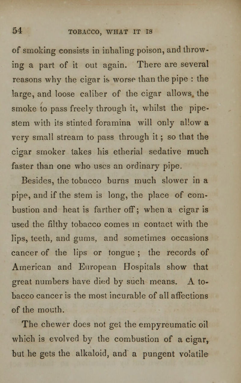 of smoking consists in inhaling poison, and throw- ing a part of it out again. There are several reasons why the cigar is worse than the pipe : the large, and loose caliber of the cigar allows, the smoke to pass freely through it, whilst the pipe- stem with its stinted foramina will only allow a very small stream to pass through it; so that the cigar smoker takes his etherial sedative much faster than one who uses an ordinary pipe. Besides, the tobacco burns much slower in a pipe, and if the stem is long, the place of com- bustion and heat is farther off; when a cigar is used the filthy tobacco comes in contact with the lips, teeth, and gums, and sometimes occasions cancer of the lips or tongue ; the records of American and European Hospitals show that great numbers have died by such means. A to- bacco cancer is the most incurable of all affections of the mouth. The chewer does not get the empyreumatic oil which is evolved by the combustion of a cigar, but he gets the alkaloid, and a pungent volatile